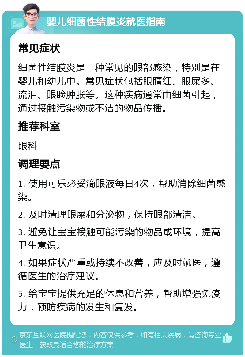 婴儿细菌性结膜炎就医指南 常见症状 细菌性结膜炎是一种常见的眼部感染，特别是在婴儿和幼儿中。常见症状包括眼睛红、眼屎多、流泪、眼睑肿胀等。这种疾病通常由细菌引起，通过接触污染物或不洁的物品传播。 推荐科室 眼科 调理要点 1. 使用可乐必妥滴眼液每日4次，帮助消除细菌感染。 2. 及时清理眼屎和分泌物，保持眼部清洁。 3. 避免让宝宝接触可能污染的物品或环境，提高卫生意识。 4. 如果症状严重或持续不改善，应及时就医，遵循医生的治疗建议。 5. 给宝宝提供充足的休息和营养，帮助增强免疫力，预防疾病的发生和复发。