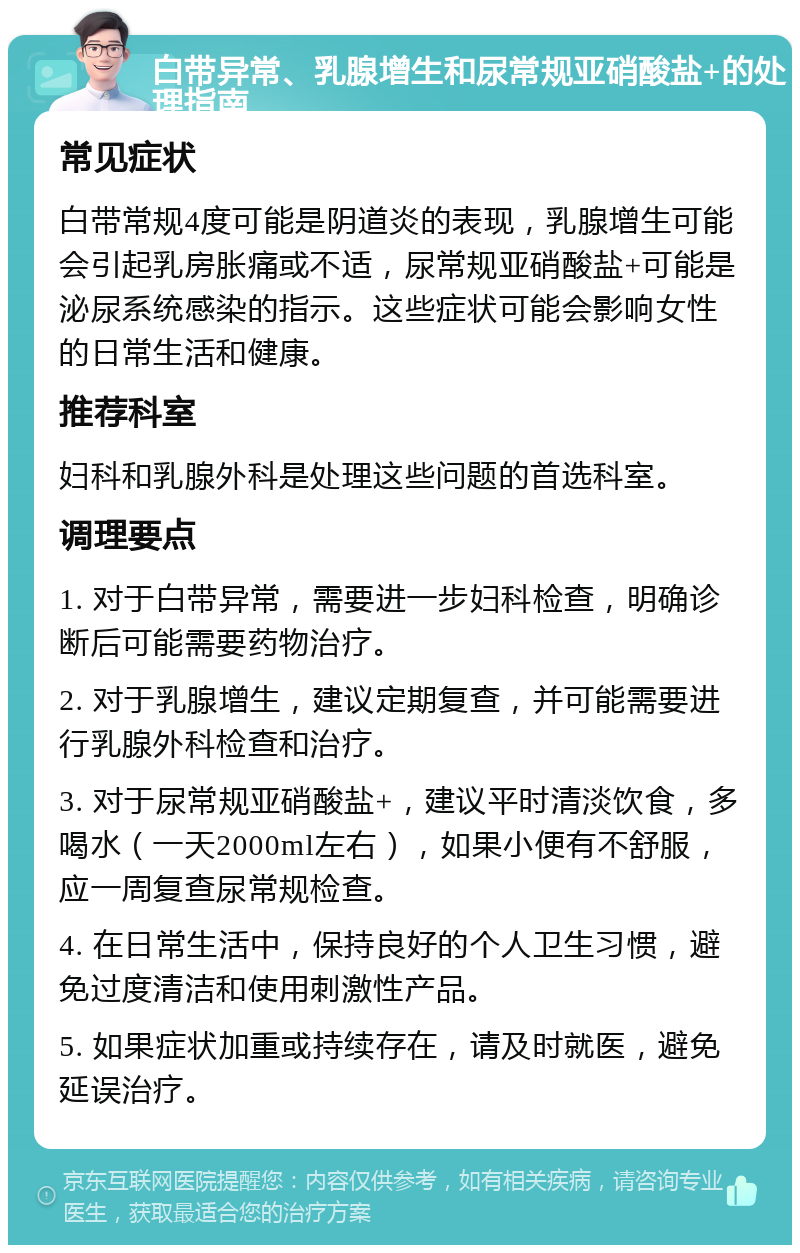 白带异常、乳腺增生和尿常规亚硝酸盐+的处理指南 常见症状 白带常规4度可能是阴道炎的表现，乳腺增生可能会引起乳房胀痛或不适，尿常规亚硝酸盐+可能是泌尿系统感染的指示。这些症状可能会影响女性的日常生活和健康。 推荐科室 妇科和乳腺外科是处理这些问题的首选科室。 调理要点 1. 对于白带异常，需要进一步妇科检查，明确诊断后可能需要药物治疗。 2. 对于乳腺增生，建议定期复查，并可能需要进行乳腺外科检查和治疗。 3. 对于尿常规亚硝酸盐+，建议平时清淡饮食，多喝水（一天2000ml左右），如果小便有不舒服，应一周复查尿常规检查。 4. 在日常生活中，保持良好的个人卫生习惯，避免过度清洁和使用刺激性产品。 5. 如果症状加重或持续存在，请及时就医，避免延误治疗。