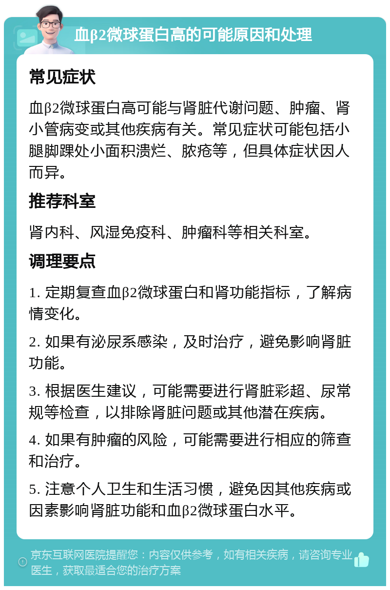 血β2微球蛋白高的可能原因和处理 常见症状 血β2微球蛋白高可能与肾脏代谢问题、肿瘤、肾小管病变或其他疾病有关。常见症状可能包括小腿脚踝处小面积溃烂、脓疮等，但具体症状因人而异。 推荐科室 肾内科、风湿免疫科、肿瘤科等相关科室。 调理要点 1. 定期复查血β2微球蛋白和肾功能指标，了解病情变化。 2. 如果有泌尿系感染，及时治疗，避免影响肾脏功能。 3. 根据医生建议，可能需要进行肾脏彩超、尿常规等检查，以排除肾脏问题或其他潜在疾病。 4. 如果有肿瘤的风险，可能需要进行相应的筛查和治疗。 5. 注意个人卫生和生活习惯，避免因其他疾病或因素影响肾脏功能和血β2微球蛋白水平。