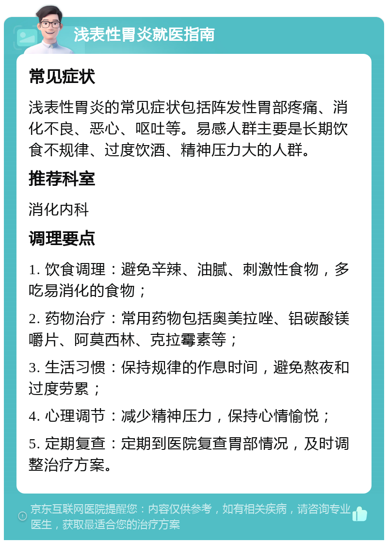 浅表性胃炎就医指南 常见症状 浅表性胃炎的常见症状包括阵发性胃部疼痛、消化不良、恶心、呕吐等。易感人群主要是长期饮食不规律、过度饮酒、精神压力大的人群。 推荐科室 消化内科 调理要点 1. 饮食调理：避免辛辣、油腻、刺激性食物，多吃易消化的食物； 2. 药物治疗：常用药物包括奥美拉唑、铝碳酸镁嚼片、阿莫西林、克拉霉素等； 3. 生活习惯：保持规律的作息时间，避免熬夜和过度劳累； 4. 心理调节：减少精神压力，保持心情愉悦； 5. 定期复查：定期到医院复查胃部情况，及时调整治疗方案。