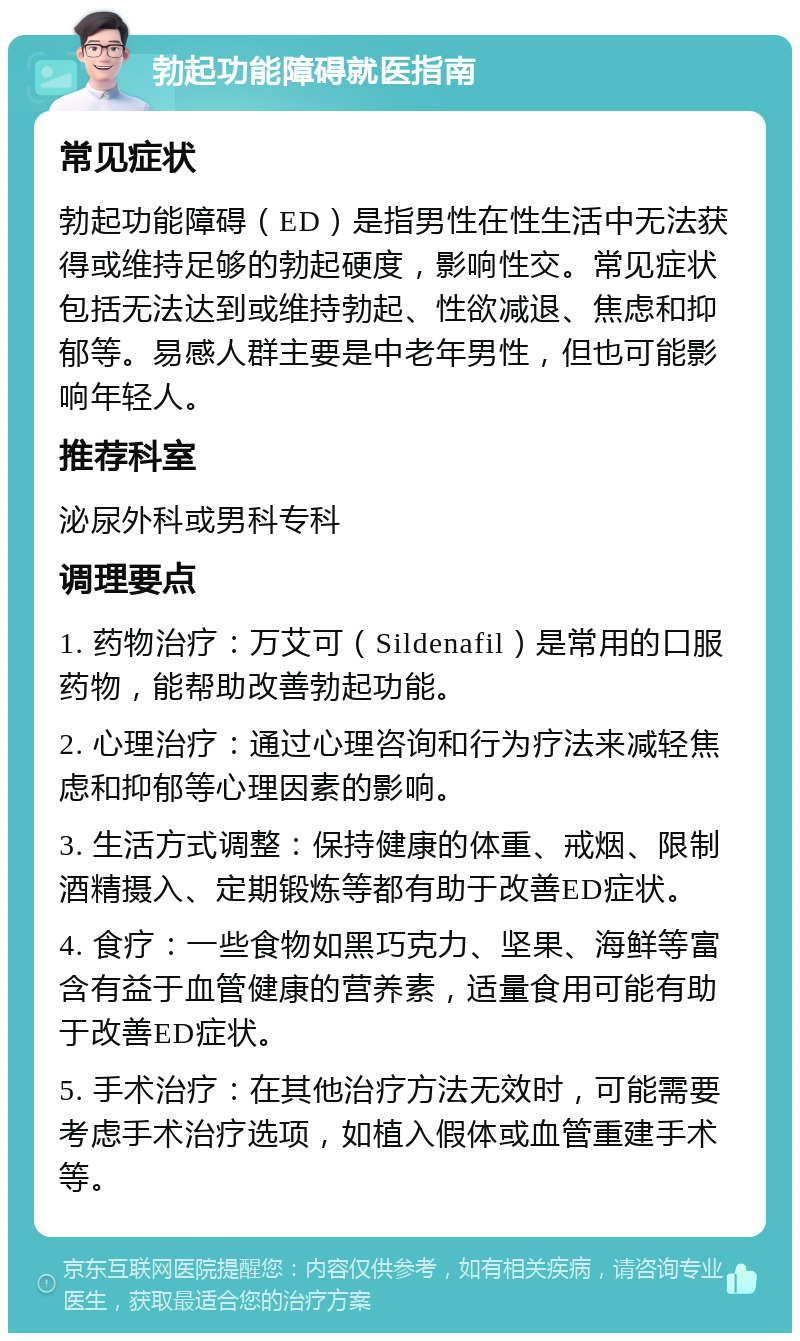 勃起功能障碍就医指南 常见症状 勃起功能障碍（ED）是指男性在性生活中无法获得或维持足够的勃起硬度，影响性交。常见症状包括无法达到或维持勃起、性欲减退、焦虑和抑郁等。易感人群主要是中老年男性，但也可能影响年轻人。 推荐科室 泌尿外科或男科专科 调理要点 1. 药物治疗：万艾可（Sildenafil）是常用的口服药物，能帮助改善勃起功能。 2. 心理治疗：通过心理咨询和行为疗法来减轻焦虑和抑郁等心理因素的影响。 3. 生活方式调整：保持健康的体重、戒烟、限制酒精摄入、定期锻炼等都有助于改善ED症状。 4. 食疗：一些食物如黑巧克力、坚果、海鲜等富含有益于血管健康的营养素，适量食用可能有助于改善ED症状。 5. 手术治疗：在其他治疗方法无效时，可能需要考虑手术治疗选项，如植入假体或血管重建手术等。