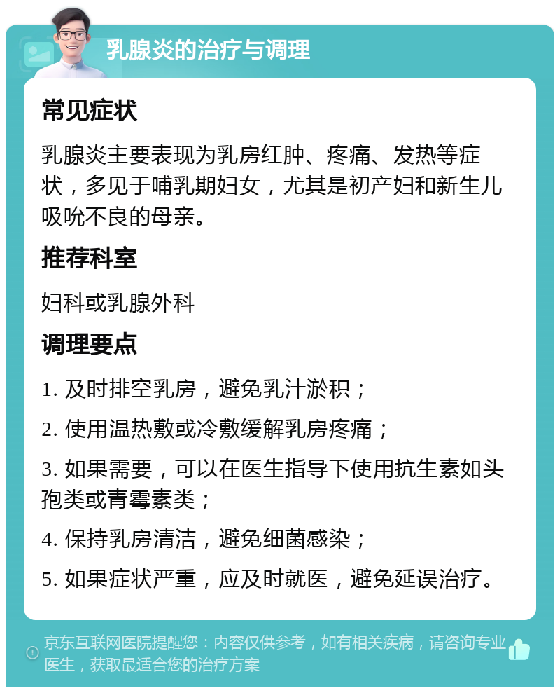 乳腺炎的治疗与调理 常见症状 乳腺炎主要表现为乳房红肿、疼痛、发热等症状，多见于哺乳期妇女，尤其是初产妇和新生儿吸吮不良的母亲。 推荐科室 妇科或乳腺外科 调理要点 1. 及时排空乳房，避免乳汁淤积； 2. 使用温热敷或冷敷缓解乳房疼痛； 3. 如果需要，可以在医生指导下使用抗生素如头孢类或青霉素类； 4. 保持乳房清洁，避免细菌感染； 5. 如果症状严重，应及时就医，避免延误治疗。