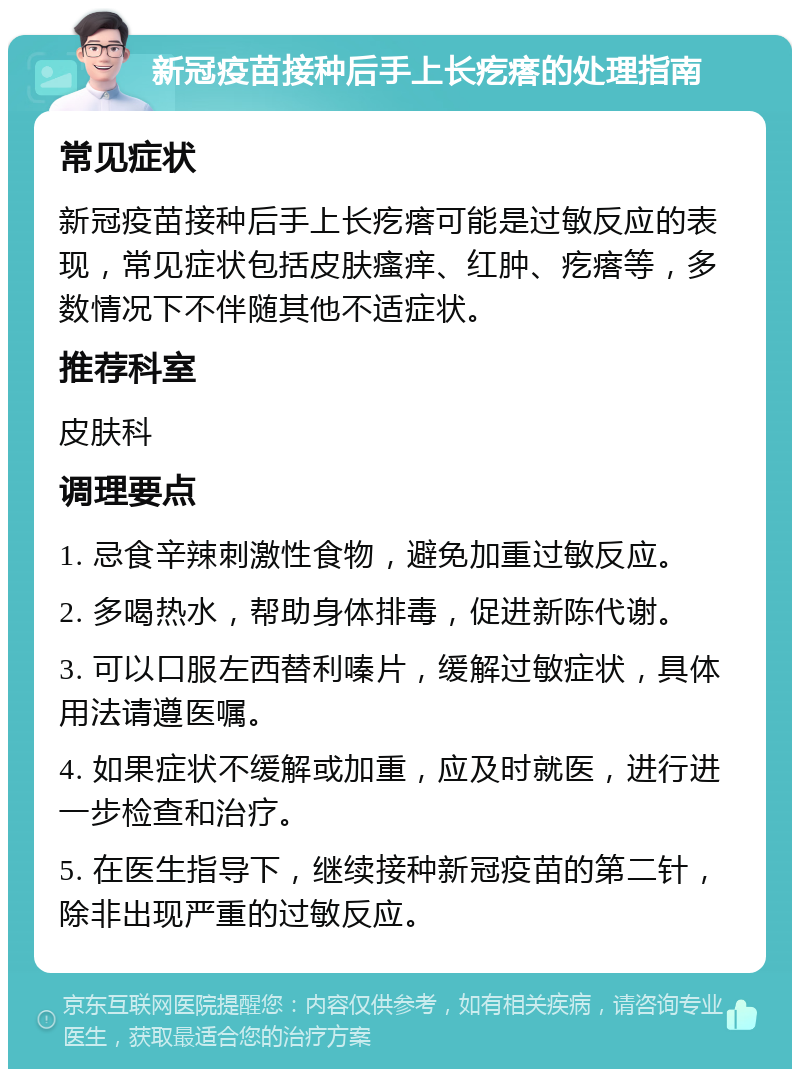 新冠疫苗接种后手上长疙瘩的处理指南 常见症状 新冠疫苗接种后手上长疙瘩可能是过敏反应的表现，常见症状包括皮肤瘙痒、红肿、疙瘩等，多数情况下不伴随其他不适症状。 推荐科室 皮肤科 调理要点 1. 忌食辛辣刺激性食物，避免加重过敏反应。 2. 多喝热水，帮助身体排毒，促进新陈代谢。 3. 可以口服左西替利嗪片，缓解过敏症状，具体用法请遵医嘱。 4. 如果症状不缓解或加重，应及时就医，进行进一步检查和治疗。 5. 在医生指导下，继续接种新冠疫苗的第二针，除非出现严重的过敏反应。