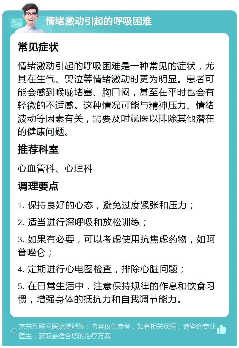 情绪激动引起的呼吸困难 常见症状 情绪激动引起的呼吸困难是一种常见的症状，尤其在生气、哭泣等情绪激动时更为明显。患者可能会感到喉咙堵塞、胸口闷，甚至在平时也会有轻微的不适感。这种情况可能与精神压力、情绪波动等因素有关，需要及时就医以排除其他潜在的健康问题。 推荐科室 心血管科、心理科 调理要点 1. 保持良好的心态，避免过度紧张和压力； 2. 适当进行深呼吸和放松训练； 3. 如果有必要，可以考虑使用抗焦虑药物，如阿普唑仑； 4. 定期进行心电图检查，排除心脏问题； 5. 在日常生活中，注意保持规律的作息和饮食习惯，增强身体的抵抗力和自我调节能力。