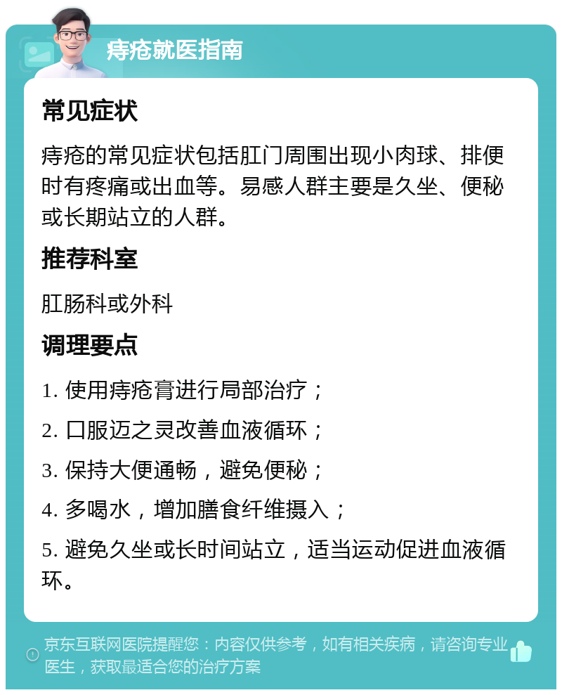 痔疮就医指南 常见症状 痔疮的常见症状包括肛门周围出现小肉球、排便时有疼痛或出血等。易感人群主要是久坐、便秘或长期站立的人群。 推荐科室 肛肠科或外科 调理要点 1. 使用痔疮膏进行局部治疗； 2. 口服迈之灵改善血液循环； 3. 保持大便通畅，避免便秘； 4. 多喝水，增加膳食纤维摄入； 5. 避免久坐或长时间站立，适当运动促进血液循环。