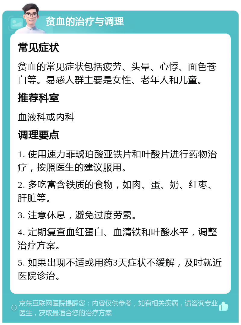 贫血的治疗与调理 常见症状 贫血的常见症状包括疲劳、头晕、心悸、面色苍白等。易感人群主要是女性、老年人和儿童。 推荐科室 血液科或内科 调理要点 1. 使用速力菲琥珀酸亚铁片和叶酸片进行药物治疗，按照医生的建议服用。 2. 多吃富含铁质的食物，如肉、蛋、奶、红枣、肝脏等。 3. 注意休息，避免过度劳累。 4. 定期复查血红蛋白、血清铁和叶酸水平，调整治疗方案。 5. 如果出现不适或用药3天症状不缓解，及时就近医院诊治。