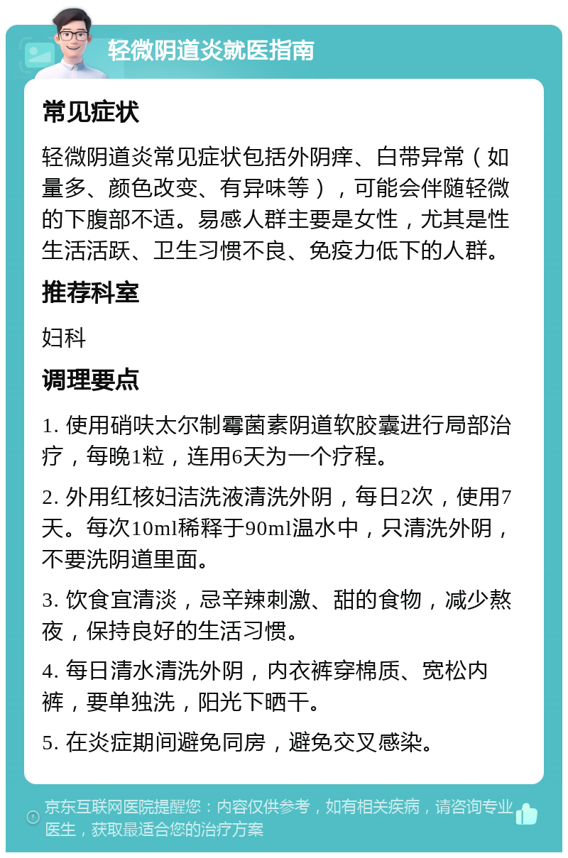 轻微阴道炎就医指南 常见症状 轻微阴道炎常见症状包括外阴痒、白带异常（如量多、颜色改变、有异味等），可能会伴随轻微的下腹部不适。易感人群主要是女性，尤其是性生活活跃、卫生习惯不良、免疫力低下的人群。 推荐科室 妇科 调理要点 1. 使用硝呋太尔制霉菌素阴道软胶囊进行局部治疗，每晚1粒，连用6天为一个疗程。 2. 外用红核妇洁洗液清洗外阴，每日2次，使用7天。每次10ml稀释于90ml温水中，只清洗外阴，不要洗阴道里面。 3. 饮食宜清淡，忌辛辣刺激、甜的食物，减少熬夜，保持良好的生活习惯。 4. 每日清水清洗外阴，内衣裤穿棉质、宽松内裤，要单独洗，阳光下晒干。 5. 在炎症期间避免同房，避免交叉感染。