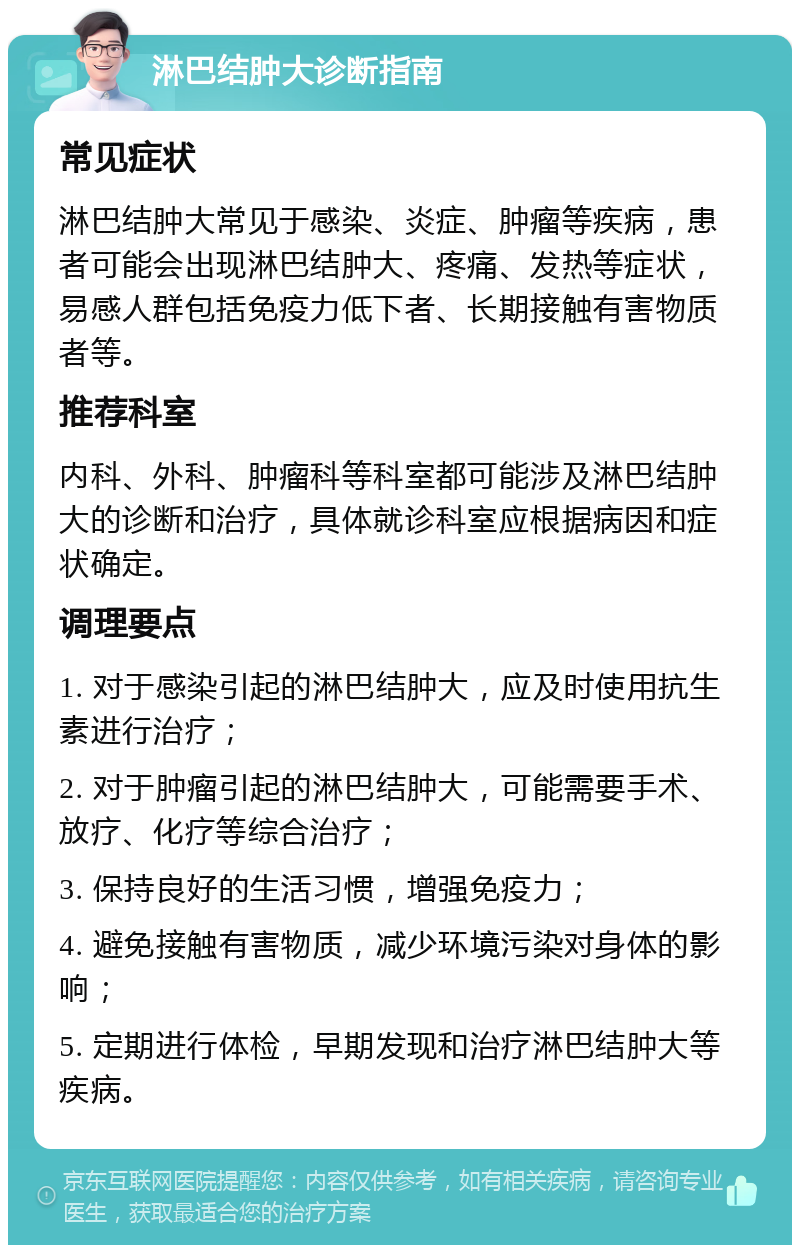 淋巴结肿大诊断指南 常见症状 淋巴结肿大常见于感染、炎症、肿瘤等疾病，患者可能会出现淋巴结肿大、疼痛、发热等症状，易感人群包括免疫力低下者、长期接触有害物质者等。 推荐科室 内科、外科、肿瘤科等科室都可能涉及淋巴结肿大的诊断和治疗，具体就诊科室应根据病因和症状确定。 调理要点 1. 对于感染引起的淋巴结肿大，应及时使用抗生素进行治疗； 2. 对于肿瘤引起的淋巴结肿大，可能需要手术、放疗、化疗等综合治疗； 3. 保持良好的生活习惯，增强免疫力； 4. 避免接触有害物质，减少环境污染对身体的影响； 5. 定期进行体检，早期发现和治疗淋巴结肿大等疾病。