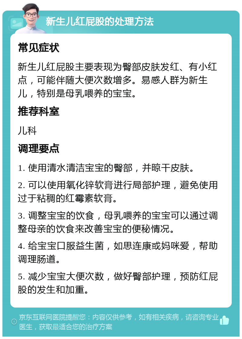 新生儿红屁股的处理方法 常见症状 新生儿红屁股主要表现为臀部皮肤发红、有小红点，可能伴随大便次数增多。易感人群为新生儿，特别是母乳喂养的宝宝。 推荐科室 儿科 调理要点 1. 使用清水清洁宝宝的臀部，并晾干皮肤。 2. 可以使用氧化锌软膏进行局部护理，避免使用过于粘稠的红霉素软膏。 3. 调整宝宝的饮食，母乳喂养的宝宝可以通过调整母亲的饮食来改善宝宝的便秘情况。 4. 给宝宝口服益生菌，如思连康或妈咪爱，帮助调理肠道。 5. 减少宝宝大便次数，做好臀部护理，预防红屁股的发生和加重。