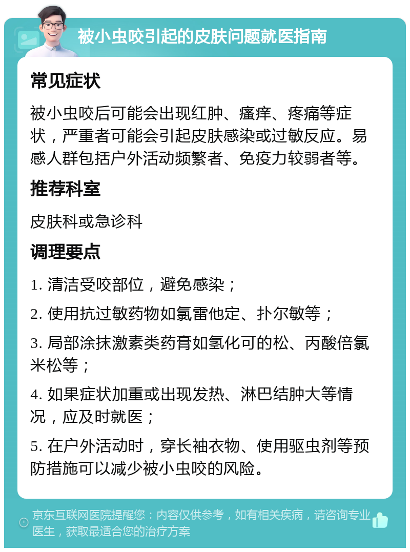 被小虫咬引起的皮肤问题就医指南 常见症状 被小虫咬后可能会出现红肿、瘙痒、疼痛等症状，严重者可能会引起皮肤感染或过敏反应。易感人群包括户外活动频繁者、免疫力较弱者等。 推荐科室 皮肤科或急诊科 调理要点 1. 清洁受咬部位，避免感染； 2. 使用抗过敏药物如氯雷他定、扑尔敏等； 3. 局部涂抹激素类药膏如氢化可的松、丙酸倍氯米松等； 4. 如果症状加重或出现发热、淋巴结肿大等情况，应及时就医； 5. 在户外活动时，穿长袖衣物、使用驱虫剂等预防措施可以减少被小虫咬的风险。