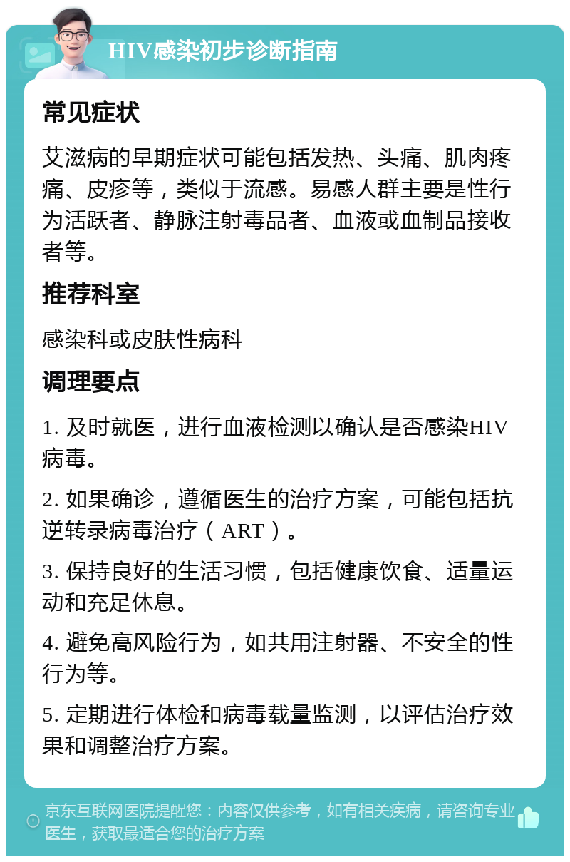 HIV感染初步诊断指南 常见症状 艾滋病的早期症状可能包括发热、头痛、肌肉疼痛、皮疹等，类似于流感。易感人群主要是性行为活跃者、静脉注射毒品者、血液或血制品接收者等。 推荐科室 感染科或皮肤性病科 调理要点 1. 及时就医，进行血液检测以确认是否感染HIV病毒。 2. 如果确诊，遵循医生的治疗方案，可能包括抗逆转录病毒治疗（ART）。 3. 保持良好的生活习惯，包括健康饮食、适量运动和充足休息。 4. 避免高风险行为，如共用注射器、不安全的性行为等。 5. 定期进行体检和病毒载量监测，以评估治疗效果和调整治疗方案。