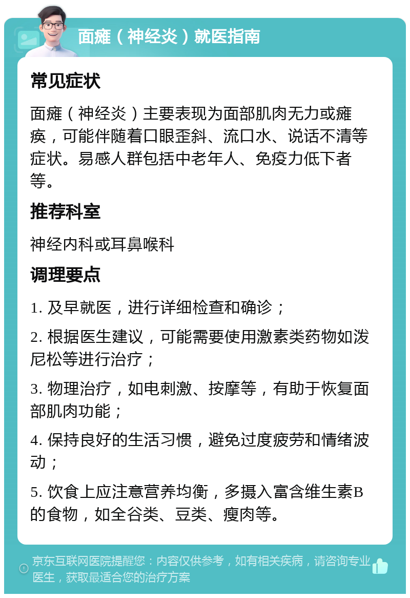 面瘫（神经炎）就医指南 常见症状 面瘫（神经炎）主要表现为面部肌肉无力或瘫痪，可能伴随着口眼歪斜、流口水、说话不清等症状。易感人群包括中老年人、免疫力低下者等。 推荐科室 神经内科或耳鼻喉科 调理要点 1. 及早就医，进行详细检查和确诊； 2. 根据医生建议，可能需要使用激素类药物如泼尼松等进行治疗； 3. 物理治疗，如电刺激、按摩等，有助于恢复面部肌肉功能； 4. 保持良好的生活习惯，避免过度疲劳和情绪波动； 5. 饮食上应注意营养均衡，多摄入富含维生素B的食物，如全谷类、豆类、瘦肉等。