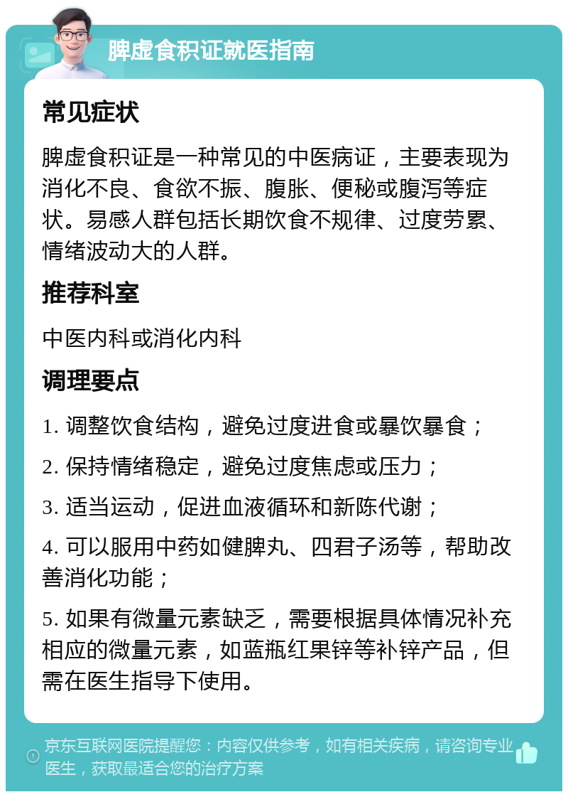 脾虚食积证就医指南 常见症状 脾虚食积证是一种常见的中医病证，主要表现为消化不良、食欲不振、腹胀、便秘或腹泻等症状。易感人群包括长期饮食不规律、过度劳累、情绪波动大的人群。 推荐科室 中医内科或消化内科 调理要点 1. 调整饮食结构，避免过度进食或暴饮暴食； 2. 保持情绪稳定，避免过度焦虑或压力； 3. 适当运动，促进血液循环和新陈代谢； 4. 可以服用中药如健脾丸、四君子汤等，帮助改善消化功能； 5. 如果有微量元素缺乏，需要根据具体情况补充相应的微量元素，如蓝瓶红果锌等补锌产品，但需在医生指导下使用。