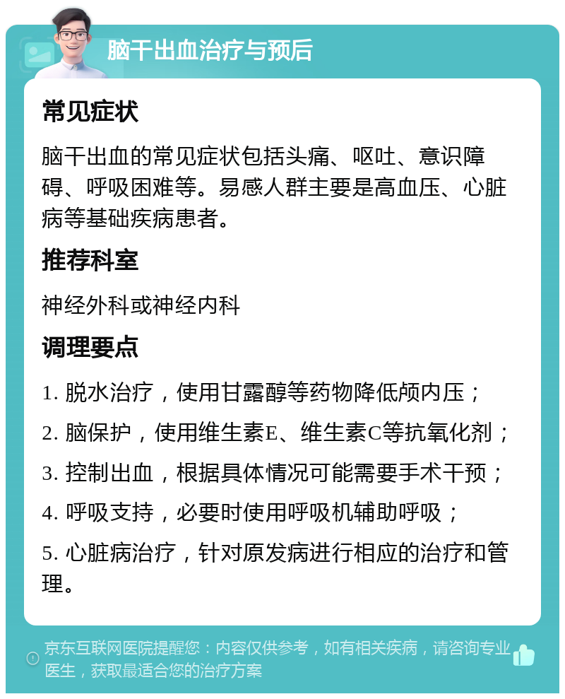 脑干出血治疗与预后 常见症状 脑干出血的常见症状包括头痛、呕吐、意识障碍、呼吸困难等。易感人群主要是高血压、心脏病等基础疾病患者。 推荐科室 神经外科或神经内科 调理要点 1. 脱水治疗，使用甘露醇等药物降低颅内压； 2. 脑保护，使用维生素E、维生素C等抗氧化剂； 3. 控制出血，根据具体情况可能需要手术干预； 4. 呼吸支持，必要时使用呼吸机辅助呼吸； 5. 心脏病治疗，针对原发病进行相应的治疗和管理。