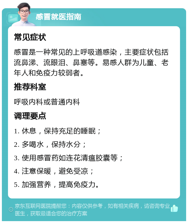 感冒就医指南 常见症状 感冒是一种常见的上呼吸道感染，主要症状包括流鼻涕、流眼泪、鼻塞等。易感人群为儿童、老年人和免疫力较弱者。 推荐科室 呼吸内科或普通内科 调理要点 1. 休息，保持充足的睡眠； 2. 多喝水，保持水分； 3. 使用感冒药如连花清瘟胶囊等； 4. 注意保暖，避免受凉； 5. 加强营养，提高免疫力。