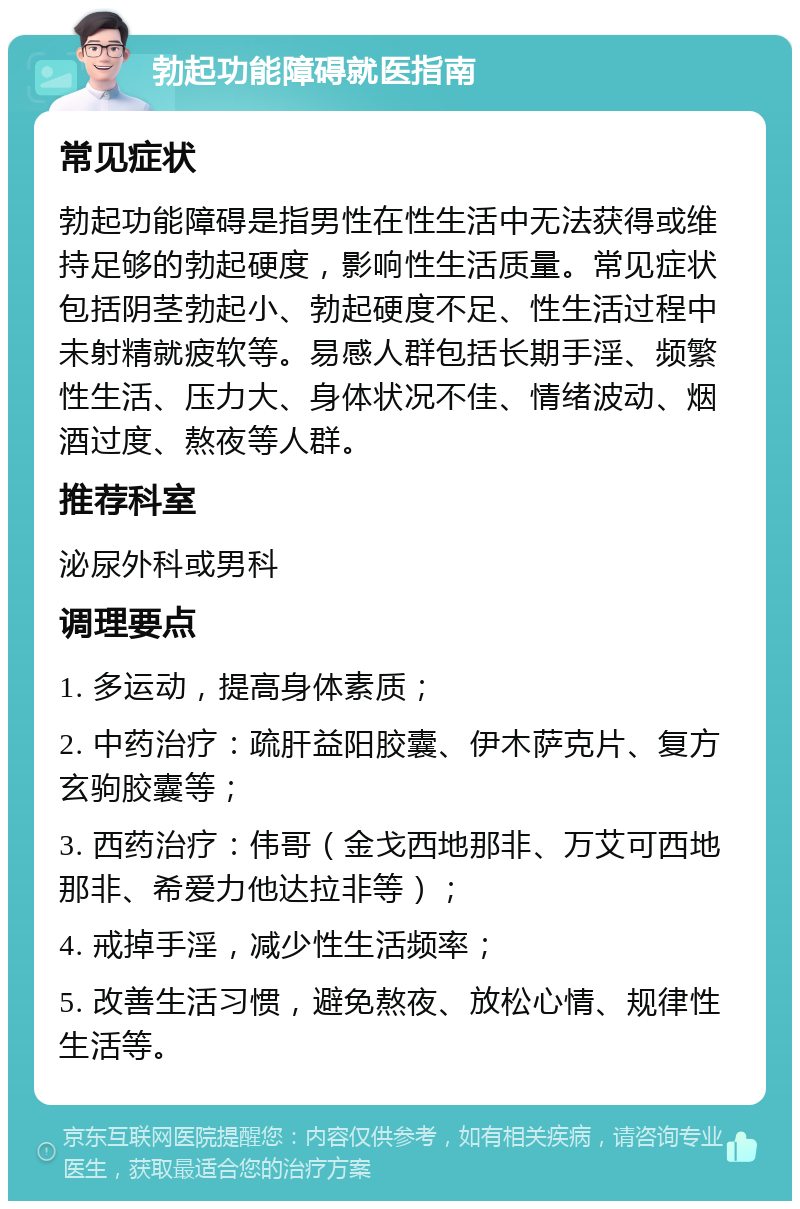 勃起功能障碍就医指南 常见症状 勃起功能障碍是指男性在性生活中无法获得或维持足够的勃起硬度，影响性生活质量。常见症状包括阴茎勃起小、勃起硬度不足、性生活过程中未射精就疲软等。易感人群包括长期手淫、频繁性生活、压力大、身体状况不佳、情绪波动、烟酒过度、熬夜等人群。 推荐科室 泌尿外科或男科 调理要点 1. 多运动，提高身体素质； 2. 中药治疗：疏肝益阳胶囊、伊木萨克片、复方玄驹胶囊等； 3. 西药治疗：伟哥（金戈西地那非、万艾可西地那非、希爱力他达拉非等）； 4. 戒掉手淫，减少性生活频率； 5. 改善生活习惯，避免熬夜、放松心情、规律性生活等。