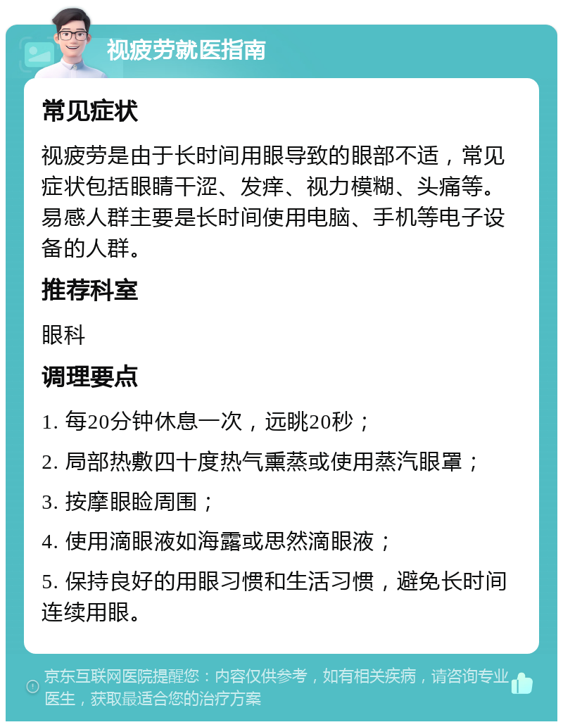 视疲劳就医指南 常见症状 视疲劳是由于长时间用眼导致的眼部不适，常见症状包括眼睛干涩、发痒、视力模糊、头痛等。易感人群主要是长时间使用电脑、手机等电子设备的人群。 推荐科室 眼科 调理要点 1. 每20分钟休息一次，远眺20秒； 2. 局部热敷四十度热气熏蒸或使用蒸汽眼罩； 3. 按摩眼睑周围； 4. 使用滴眼液如海露或思然滴眼液； 5. 保持良好的用眼习惯和生活习惯，避免长时间连续用眼。