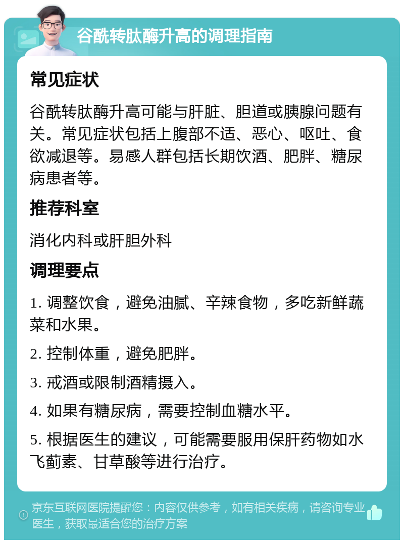 谷酰转肽酶升高的调理指南 常见症状 谷酰转肽酶升高可能与肝脏、胆道或胰腺问题有关。常见症状包括上腹部不适、恶心、呕吐、食欲减退等。易感人群包括长期饮酒、肥胖、糖尿病患者等。 推荐科室 消化内科或肝胆外科 调理要点 1. 调整饮食，避免油腻、辛辣食物，多吃新鲜蔬菜和水果。 2. 控制体重，避免肥胖。 3. 戒酒或限制酒精摄入。 4. 如果有糖尿病，需要控制血糖水平。 5. 根据医生的建议，可能需要服用保肝药物如水飞蓟素、甘草酸等进行治疗。