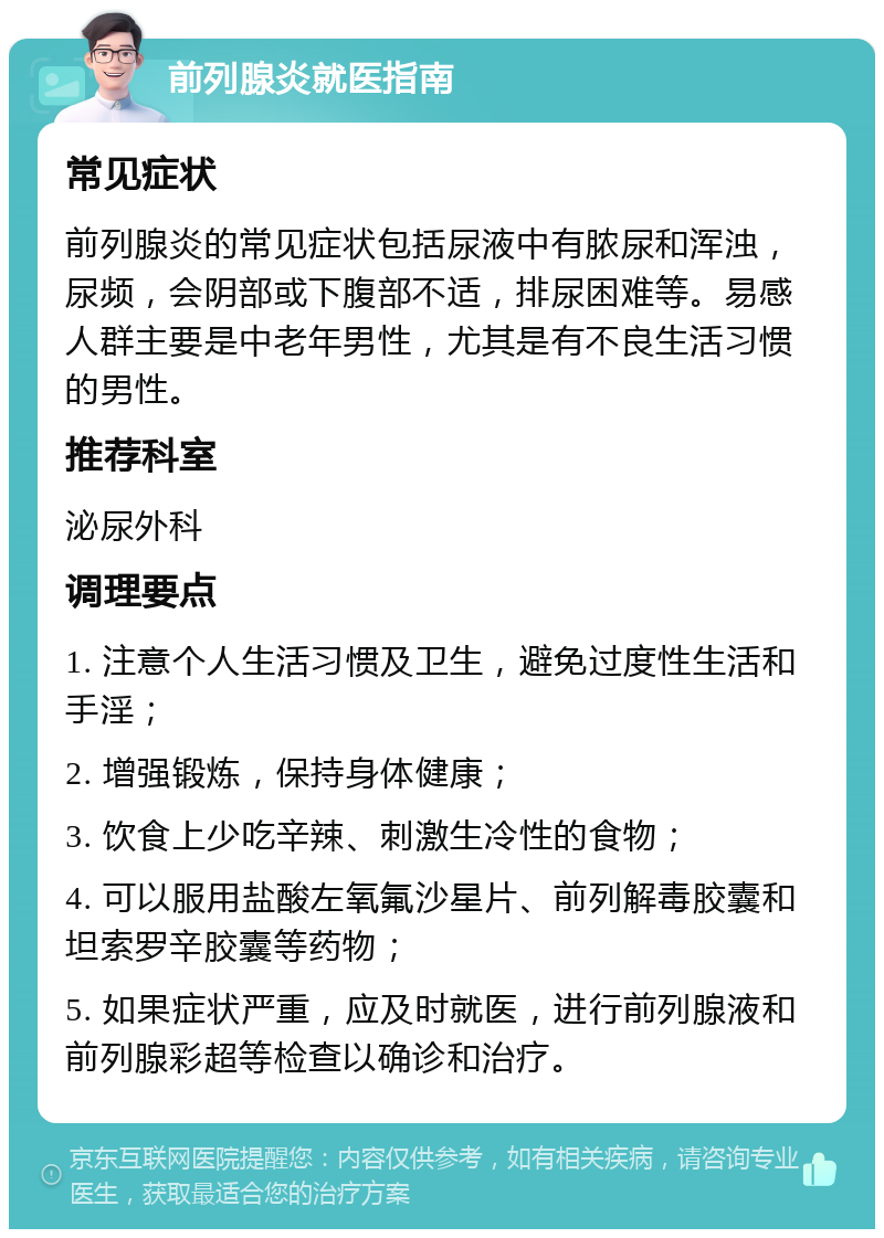 前列腺炎就医指南 常见症状 前列腺炎的常见症状包括尿液中有脓尿和浑浊，尿频，会阴部或下腹部不适，排尿困难等。易感人群主要是中老年男性，尤其是有不良生活习惯的男性。 推荐科室 泌尿外科 调理要点 1. 注意个人生活习惯及卫生，避免过度性生活和手淫； 2. 增强锻炼，保持身体健康； 3. 饮食上少吃辛辣、刺激生冷性的食物； 4. 可以服用盐酸左氧氟沙星片、前列解毒胶囊和坦索罗辛胶囊等药物； 5. 如果症状严重，应及时就医，进行前列腺液和前列腺彩超等检查以确诊和治疗。