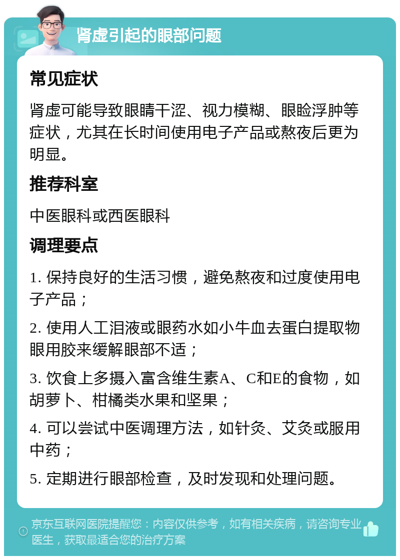 肾虚引起的眼部问题 常见症状 肾虚可能导致眼睛干涩、视力模糊、眼睑浮肿等症状，尤其在长时间使用电子产品或熬夜后更为明显。 推荐科室 中医眼科或西医眼科 调理要点 1. 保持良好的生活习惯，避免熬夜和过度使用电子产品； 2. 使用人工泪液或眼药水如小牛血去蛋白提取物眼用胶来缓解眼部不适； 3. 饮食上多摄入富含维生素A、C和E的食物，如胡萝卜、柑橘类水果和坚果； 4. 可以尝试中医调理方法，如针灸、艾灸或服用中药； 5. 定期进行眼部检查，及时发现和处理问题。