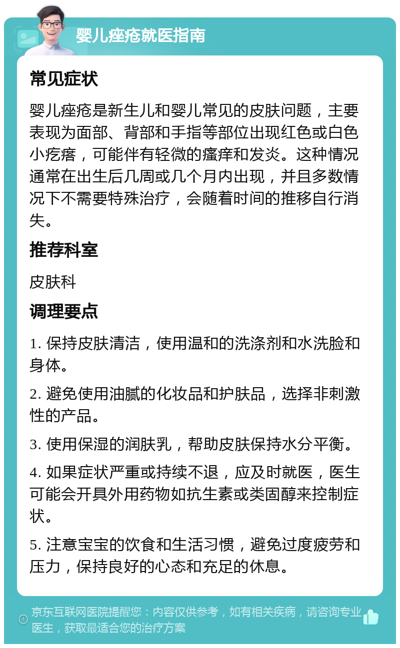 婴儿痤疮就医指南 常见症状 婴儿痤疮是新生儿和婴儿常见的皮肤问题，主要表现为面部、背部和手指等部位出现红色或白色小疙瘩，可能伴有轻微的瘙痒和发炎。这种情况通常在出生后几周或几个月内出现，并且多数情况下不需要特殊治疗，会随着时间的推移自行消失。 推荐科室 皮肤科 调理要点 1. 保持皮肤清洁，使用温和的洗涤剂和水洗脸和身体。 2. 避免使用油腻的化妆品和护肤品，选择非刺激性的产品。 3. 使用保湿的润肤乳，帮助皮肤保持水分平衡。 4. 如果症状严重或持续不退，应及时就医，医生可能会开具外用药物如抗生素或类固醇来控制症状。 5. 注意宝宝的饮食和生活习惯，避免过度疲劳和压力，保持良好的心态和充足的休息。