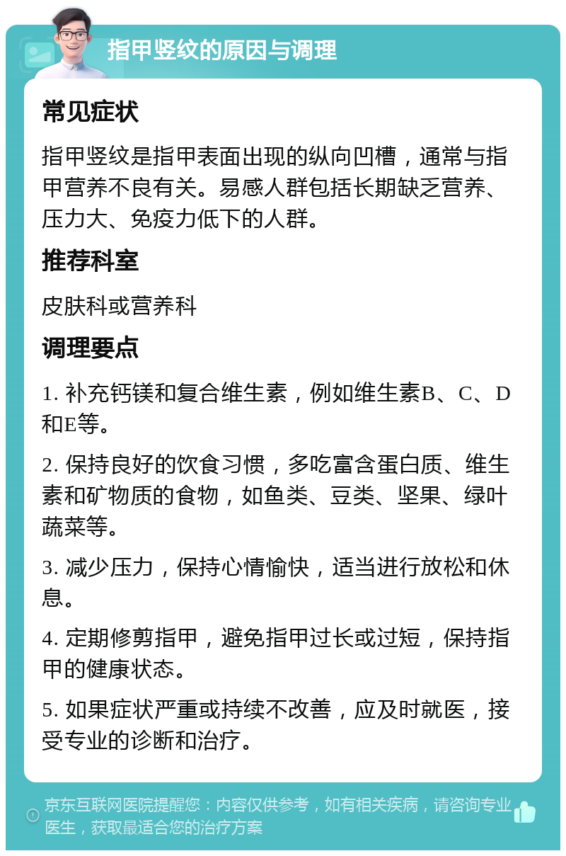 指甲竖纹的原因与调理 常见症状 指甲竖纹是指甲表面出现的纵向凹槽，通常与指甲营养不良有关。易感人群包括长期缺乏营养、压力大、免疫力低下的人群。 推荐科室 皮肤科或营养科 调理要点 1. 补充钙镁和复合维生素，例如维生素B、C、D和E等。 2. 保持良好的饮食习惯，多吃富含蛋白质、维生素和矿物质的食物，如鱼类、豆类、坚果、绿叶蔬菜等。 3. 减少压力，保持心情愉快，适当进行放松和休息。 4. 定期修剪指甲，避免指甲过长或过短，保持指甲的健康状态。 5. 如果症状严重或持续不改善，应及时就医，接受专业的诊断和治疗。