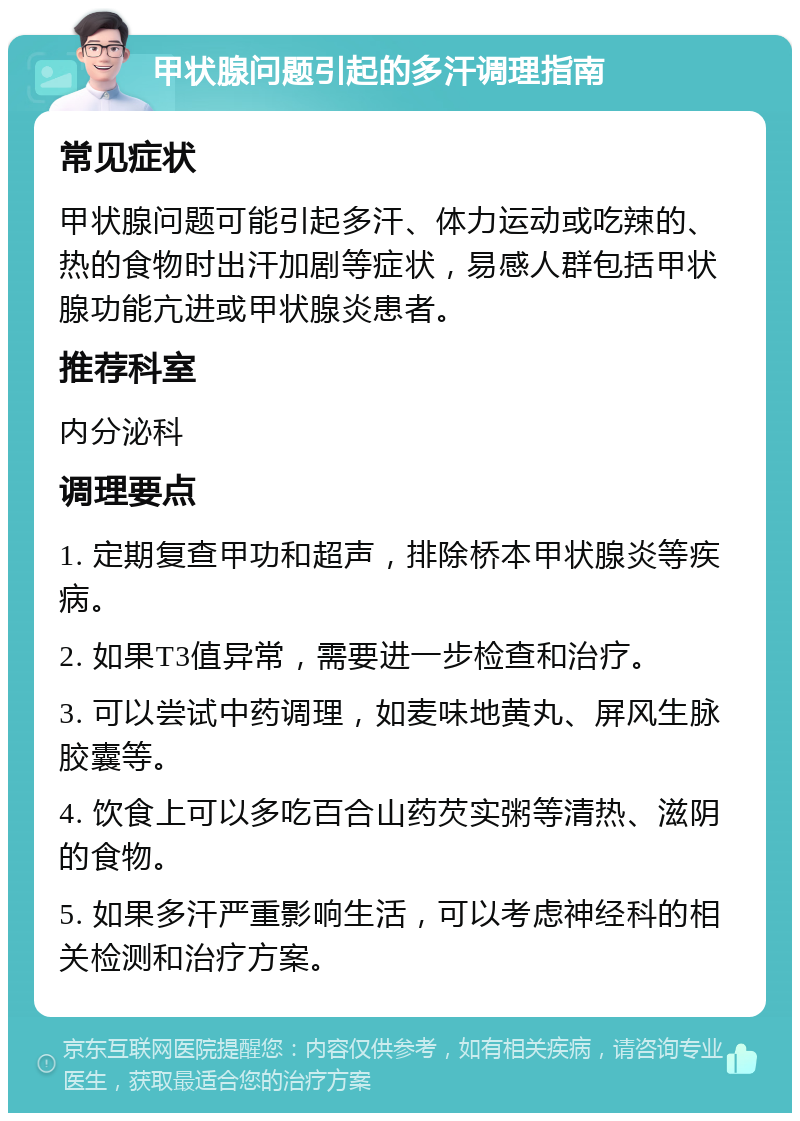 甲状腺问题引起的多汗调理指南 常见症状 甲状腺问题可能引起多汗、体力运动或吃辣的、热的食物时出汗加剧等症状，易感人群包括甲状腺功能亢进或甲状腺炎患者。 推荐科室 内分泌科 调理要点 1. 定期复查甲功和超声，排除桥本甲状腺炎等疾病。 2. 如果T3值异常，需要进一步检查和治疗。 3. 可以尝试中药调理，如麦味地黄丸、屏风生脉胶囊等。 4. 饮食上可以多吃百合山药芡实粥等清热、滋阴的食物。 5. 如果多汗严重影响生活，可以考虑神经科的相关检测和治疗方案。