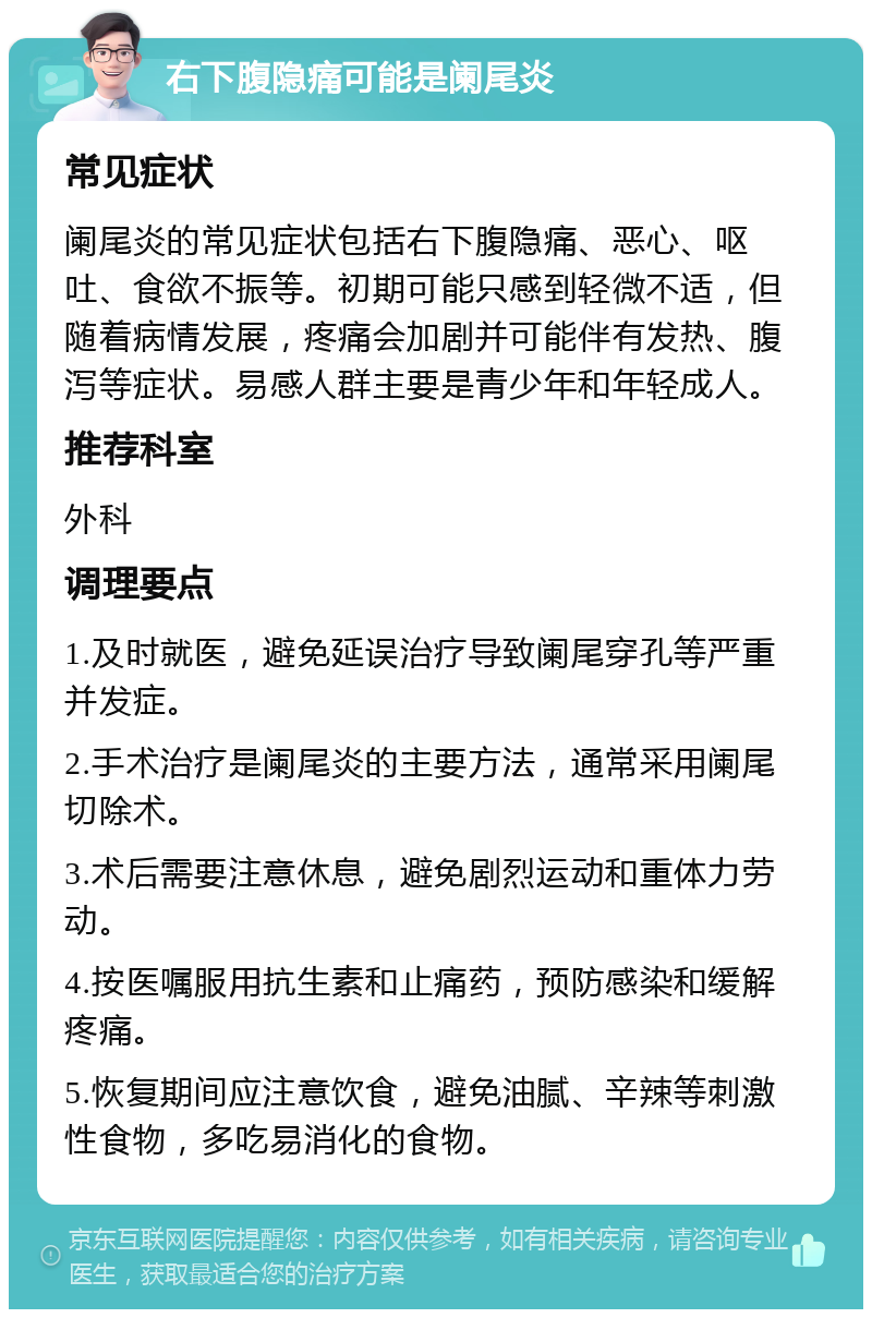 右下腹隐痛可能是阑尾炎 常见症状 阑尾炎的常见症状包括右下腹隐痛、恶心、呕吐、食欲不振等。初期可能只感到轻微不适，但随着病情发展，疼痛会加剧并可能伴有发热、腹泻等症状。易感人群主要是青少年和年轻成人。 推荐科室 外科 调理要点 1.及时就医，避免延误治疗导致阑尾穿孔等严重并发症。 2.手术治疗是阑尾炎的主要方法，通常采用阑尾切除术。 3.术后需要注意休息，避免剧烈运动和重体力劳动。 4.按医嘱服用抗生素和止痛药，预防感染和缓解疼痛。 5.恢复期间应注意饮食，避免油腻、辛辣等刺激性食物，多吃易消化的食物。