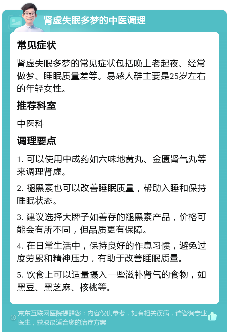 肾虚失眠多梦的中医调理 常见症状 肾虚失眠多梦的常见症状包括晚上老起夜、经常做梦、睡眠质量差等。易感人群主要是25岁左右的年轻女性。 推荐科室 中医科 调理要点 1. 可以使用中成药如六味地黄丸、金匮肾气丸等来调理肾虚。 2. 褪黑素也可以改善睡眠质量，帮助入睡和保持睡眠状态。 3. 建议选择大牌子如善存的褪黑素产品，价格可能会有所不同，但品质更有保障。 4. 在日常生活中，保持良好的作息习惯，避免过度劳累和精神压力，有助于改善睡眠质量。 5. 饮食上可以适量摄入一些滋补肾气的食物，如黑豆、黑芝麻、核桃等。