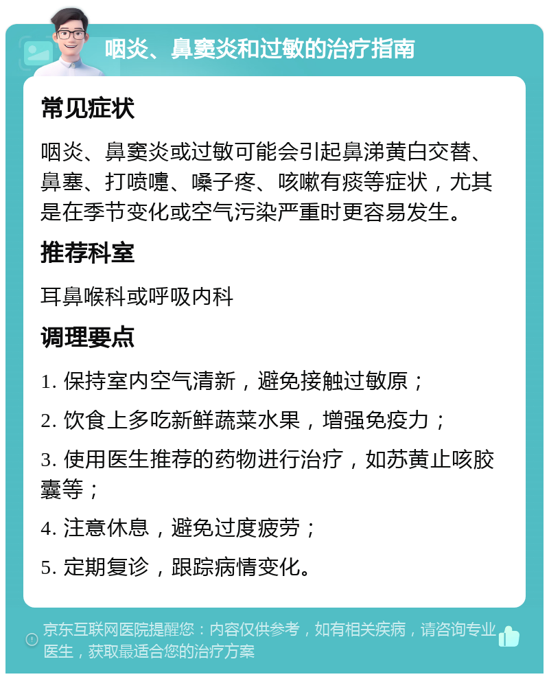 咽炎、鼻窦炎和过敏的治疗指南 常见症状 咽炎、鼻窦炎或过敏可能会引起鼻涕黄白交替、鼻塞、打喷嚏、嗓子疼、咳嗽有痰等症状，尤其是在季节变化或空气污染严重时更容易发生。 推荐科室 耳鼻喉科或呼吸内科 调理要点 1. 保持室内空气清新，避免接触过敏原； 2. 饮食上多吃新鲜蔬菜水果，增强免疫力； 3. 使用医生推荐的药物进行治疗，如苏黄止咳胶囊等； 4. 注意休息，避免过度疲劳； 5. 定期复诊，跟踪病情变化。