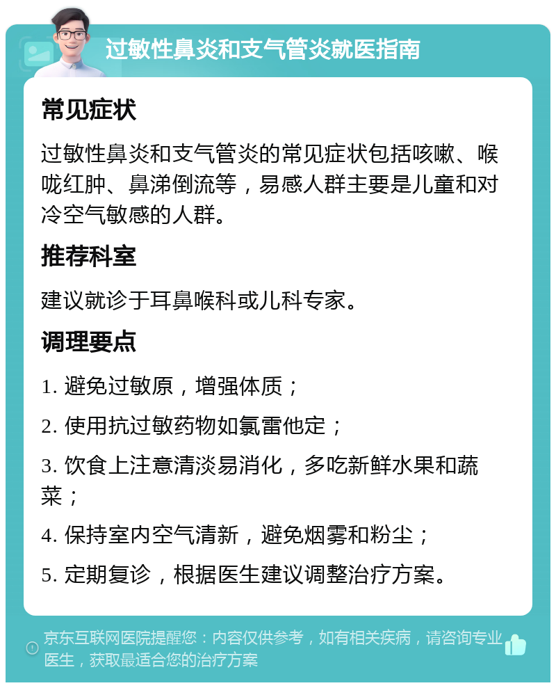 过敏性鼻炎和支气管炎就医指南 常见症状 过敏性鼻炎和支气管炎的常见症状包括咳嗽、喉咙红肿、鼻涕倒流等，易感人群主要是儿童和对冷空气敏感的人群。 推荐科室 建议就诊于耳鼻喉科或儿科专家。 调理要点 1. 避免过敏原，增强体质； 2. 使用抗过敏药物如氯雷他定； 3. 饮食上注意清淡易消化，多吃新鲜水果和蔬菜； 4. 保持室内空气清新，避免烟雾和粉尘； 5. 定期复诊，根据医生建议调整治疗方案。