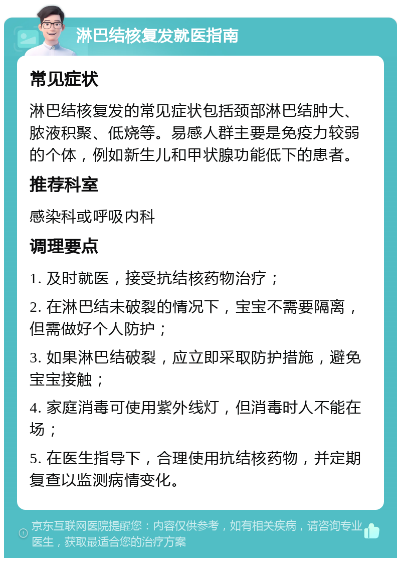 淋巴结核复发就医指南 常见症状 淋巴结核复发的常见症状包括颈部淋巴结肿大、脓液积聚、低烧等。易感人群主要是免疫力较弱的个体，例如新生儿和甲状腺功能低下的患者。 推荐科室 感染科或呼吸内科 调理要点 1. 及时就医，接受抗结核药物治疗； 2. 在淋巴结未破裂的情况下，宝宝不需要隔离，但需做好个人防护； 3. 如果淋巴结破裂，应立即采取防护措施，避免宝宝接触； 4. 家庭消毒可使用紫外线灯，但消毒时人不能在场； 5. 在医生指导下，合理使用抗结核药物，并定期复查以监测病情变化。