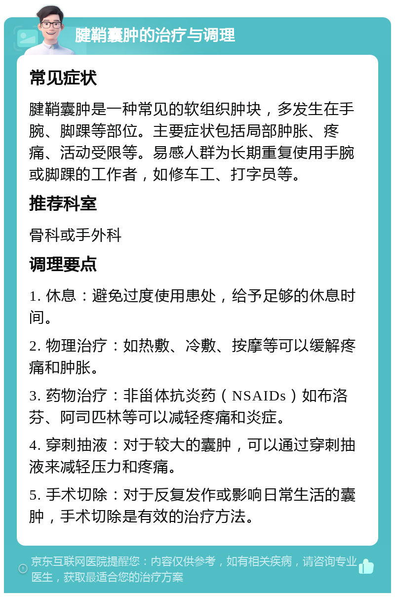 腱鞘囊肿的治疗与调理 常见症状 腱鞘囊肿是一种常见的软组织肿块，多发生在手腕、脚踝等部位。主要症状包括局部肿胀、疼痛、活动受限等。易感人群为长期重复使用手腕或脚踝的工作者，如修车工、打字员等。 推荐科室 骨科或手外科 调理要点 1. 休息：避免过度使用患处，给予足够的休息时间。 2. 物理治疗：如热敷、冷敷、按摩等可以缓解疼痛和肿胀。 3. 药物治疗：非甾体抗炎药（NSAIDs）如布洛芬、阿司匹林等可以减轻疼痛和炎症。 4. 穿刺抽液：对于较大的囊肿，可以通过穿刺抽液来减轻压力和疼痛。 5. 手术切除：对于反复发作或影响日常生活的囊肿，手术切除是有效的治疗方法。