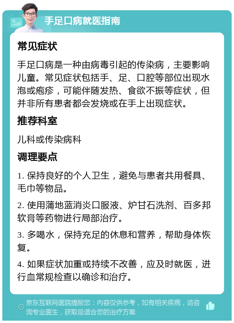 手足口病就医指南 常见症状 手足口病是一种由病毒引起的传染病，主要影响儿童。常见症状包括手、足、口腔等部位出现水泡或疱疹，可能伴随发热、食欲不振等症状，但并非所有患者都会发烧或在手上出现症状。 推荐科室 儿科或传染病科 调理要点 1. 保持良好的个人卫生，避免与患者共用餐具、毛巾等物品。 2. 使用蒲地蓝消炎口服液、炉甘石洗剂、百多邦软膏等药物进行局部治疗。 3. 多喝水，保持充足的休息和营养，帮助身体恢复。 4. 如果症状加重或持续不改善，应及时就医，进行血常规检查以确诊和治疗。