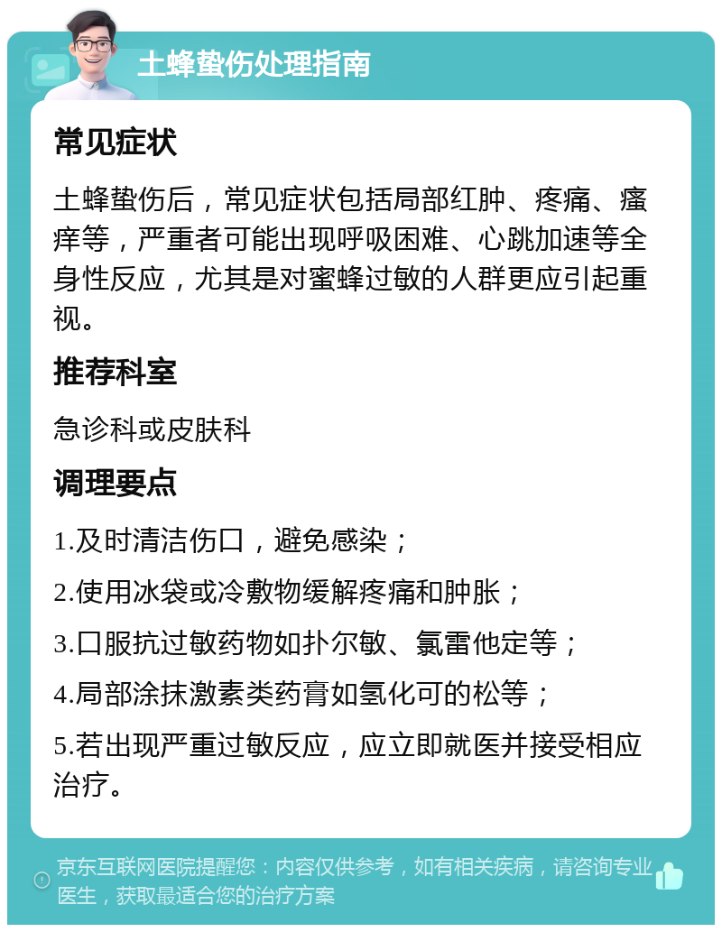 土蜂蛰伤处理指南 常见症状 土蜂蛰伤后，常见症状包括局部红肿、疼痛、瘙痒等，严重者可能出现呼吸困难、心跳加速等全身性反应，尤其是对蜜蜂过敏的人群更应引起重视。 推荐科室 急诊科或皮肤科 调理要点 1.及时清洁伤口，避免感染； 2.使用冰袋或冷敷物缓解疼痛和肿胀； 3.口服抗过敏药物如扑尔敏、氯雷他定等； 4.局部涂抹激素类药膏如氢化可的松等； 5.若出现严重过敏反应，应立即就医并接受相应治疗。