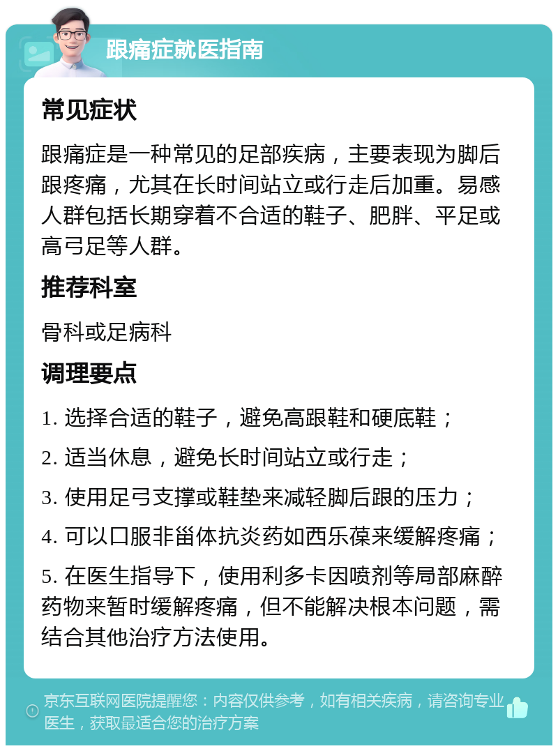 跟痛症就医指南 常见症状 跟痛症是一种常见的足部疾病，主要表现为脚后跟疼痛，尤其在长时间站立或行走后加重。易感人群包括长期穿着不合适的鞋子、肥胖、平足或高弓足等人群。 推荐科室 骨科或足病科 调理要点 1. 选择合适的鞋子，避免高跟鞋和硬底鞋； 2. 适当休息，避免长时间站立或行走； 3. 使用足弓支撑或鞋垫来减轻脚后跟的压力； 4. 可以口服非甾体抗炎药如西乐葆来缓解疼痛； 5. 在医生指导下，使用利多卡因喷剂等局部麻醉药物来暂时缓解疼痛，但不能解决根本问题，需结合其他治疗方法使用。