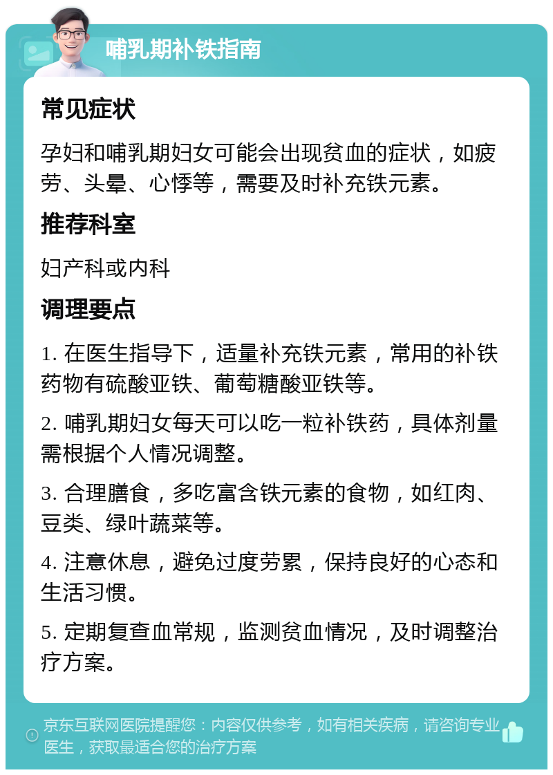 哺乳期补铁指南 常见症状 孕妇和哺乳期妇女可能会出现贫血的症状，如疲劳、头晕、心悸等，需要及时补充铁元素。 推荐科室 妇产科或内科 调理要点 1. 在医生指导下，适量补充铁元素，常用的补铁药物有硫酸亚铁、葡萄糖酸亚铁等。 2. 哺乳期妇女每天可以吃一粒补铁药，具体剂量需根据个人情况调整。 3. 合理膳食，多吃富含铁元素的食物，如红肉、豆类、绿叶蔬菜等。 4. 注意休息，避免过度劳累，保持良好的心态和生活习惯。 5. 定期复查血常规，监测贫血情况，及时调整治疗方案。