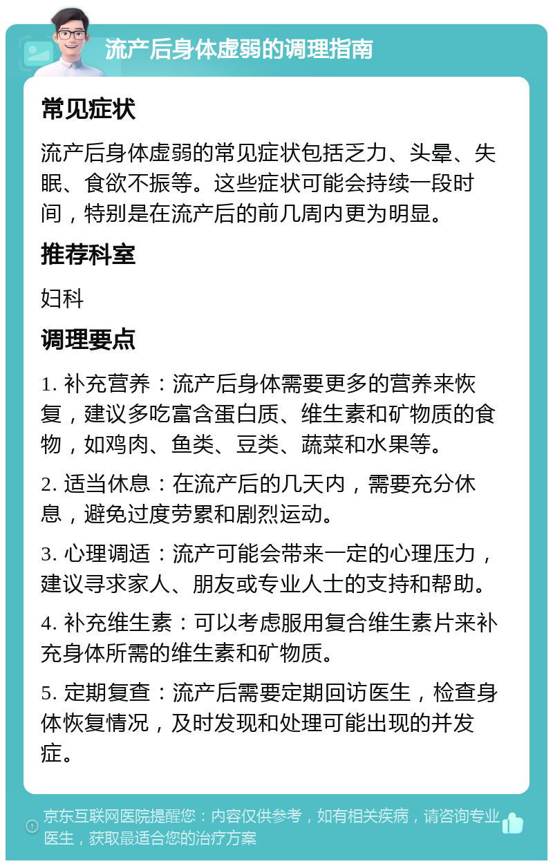 流产后身体虚弱的调理指南 常见症状 流产后身体虚弱的常见症状包括乏力、头晕、失眠、食欲不振等。这些症状可能会持续一段时间，特别是在流产后的前几周内更为明显。 推荐科室 妇科 调理要点 1. 补充营养：流产后身体需要更多的营养来恢复，建议多吃富含蛋白质、维生素和矿物质的食物，如鸡肉、鱼类、豆类、蔬菜和水果等。 2. 适当休息：在流产后的几天内，需要充分休息，避免过度劳累和剧烈运动。 3. 心理调适：流产可能会带来一定的心理压力，建议寻求家人、朋友或专业人士的支持和帮助。 4. 补充维生素：可以考虑服用复合维生素片来补充身体所需的维生素和矿物质。 5. 定期复查：流产后需要定期回访医生，检查身体恢复情况，及时发现和处理可能出现的并发症。