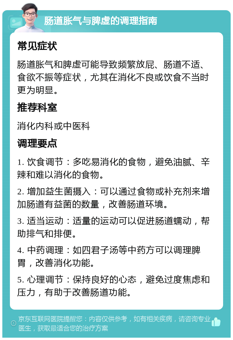 肠道胀气与脾虚的调理指南 常见症状 肠道胀气和脾虚可能导致频繁放屁、肠道不适、食欲不振等症状，尤其在消化不良或饮食不当时更为明显。 推荐科室 消化内科或中医科 调理要点 1. 饮食调节：多吃易消化的食物，避免油腻、辛辣和难以消化的食物。 2. 增加益生菌摄入：可以通过食物或补充剂来增加肠道有益菌的数量，改善肠道环境。 3. 适当运动：适量的运动可以促进肠道蠕动，帮助排气和排便。 4. 中药调理：如四君子汤等中药方可以调理脾胃，改善消化功能。 5. 心理调节：保持良好的心态，避免过度焦虑和压力，有助于改善肠道功能。