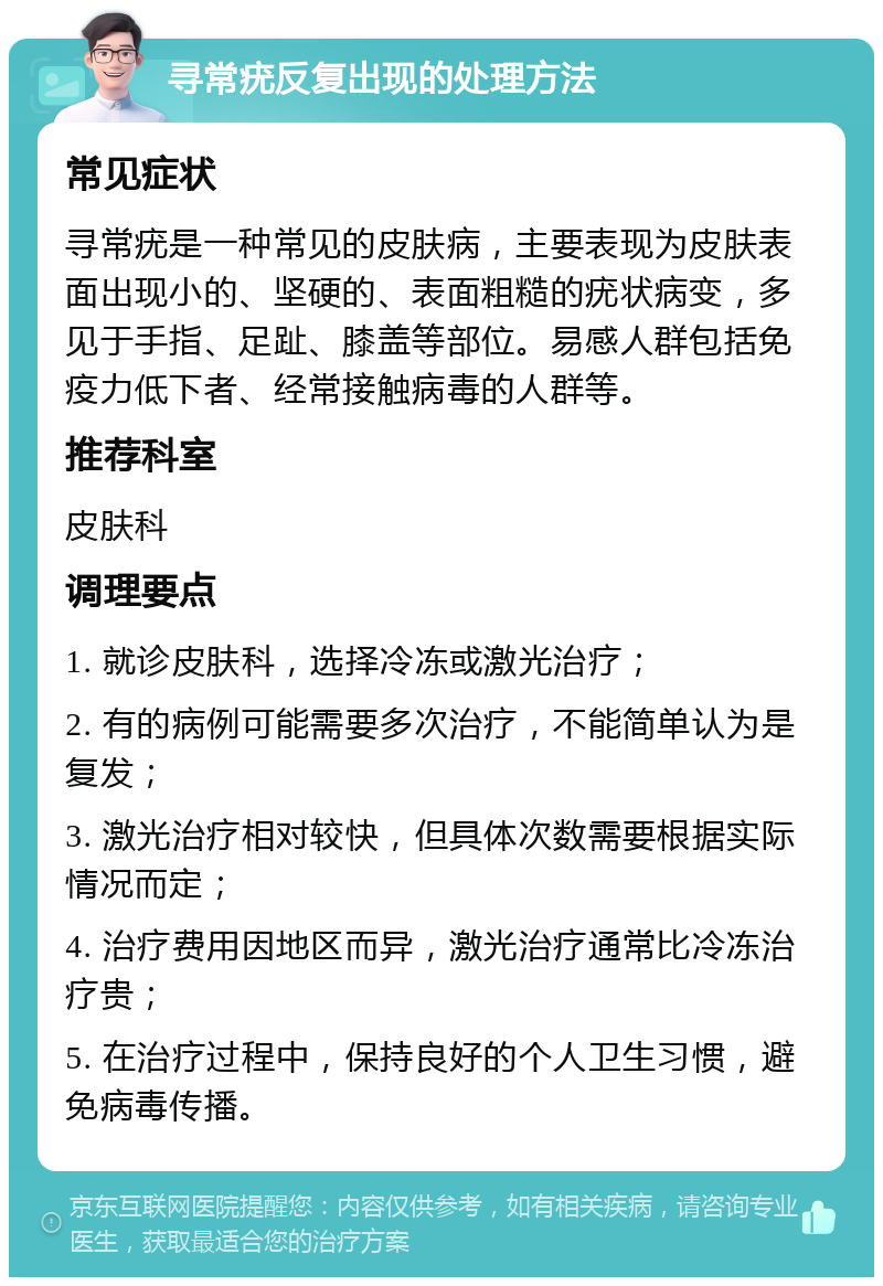 寻常疣反复出现的处理方法 常见症状 寻常疣是一种常见的皮肤病，主要表现为皮肤表面出现小的、坚硬的、表面粗糙的疣状病变，多见于手指、足趾、膝盖等部位。易感人群包括免疫力低下者、经常接触病毒的人群等。 推荐科室 皮肤科 调理要点 1. 就诊皮肤科，选择冷冻或激光治疗； 2. 有的病例可能需要多次治疗，不能简单认为是复发； 3. 激光治疗相对较快，但具体次数需要根据实际情况而定； 4. 治疗费用因地区而异，激光治疗通常比冷冻治疗贵； 5. 在治疗过程中，保持良好的个人卫生习惯，避免病毒传播。