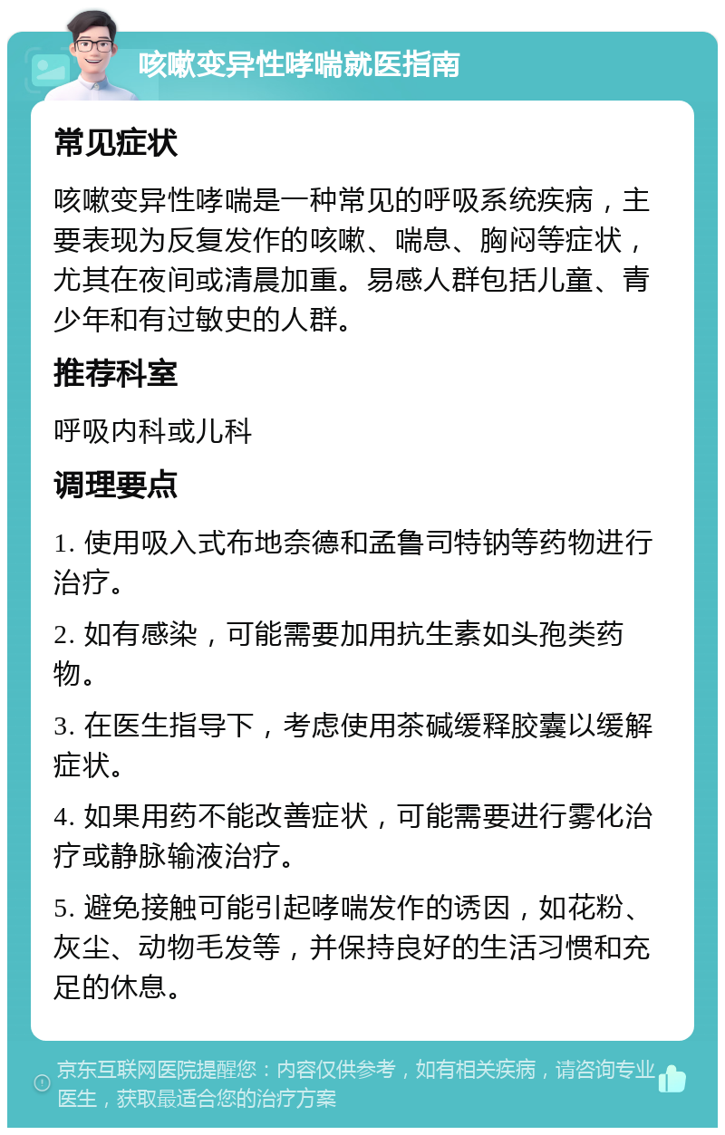 咳嗽变异性哮喘就医指南 常见症状 咳嗽变异性哮喘是一种常见的呼吸系统疾病，主要表现为反复发作的咳嗽、喘息、胸闷等症状，尤其在夜间或清晨加重。易感人群包括儿童、青少年和有过敏史的人群。 推荐科室 呼吸内科或儿科 调理要点 1. 使用吸入式布地奈德和孟鲁司特钠等药物进行治疗。 2. 如有感染，可能需要加用抗生素如头孢类药物。 3. 在医生指导下，考虑使用茶碱缓释胶囊以缓解症状。 4. 如果用药不能改善症状，可能需要进行雾化治疗或静脉输液治疗。 5. 避免接触可能引起哮喘发作的诱因，如花粉、灰尘、动物毛发等，并保持良好的生活习惯和充足的休息。