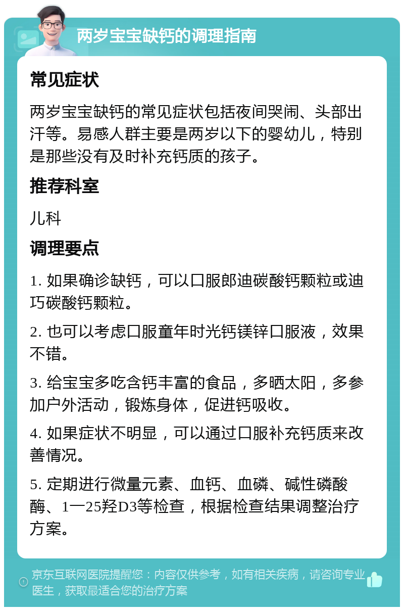 两岁宝宝缺钙的调理指南 常见症状 两岁宝宝缺钙的常见症状包括夜间哭闹、头部出汗等。易感人群主要是两岁以下的婴幼儿，特别是那些没有及时补充钙质的孩子。 推荐科室 儿科 调理要点 1. 如果确诊缺钙，可以口服郎迪碳酸钙颗粒或迪巧碳酸钙颗粒。 2. 也可以考虑口服童年时光钙镁锌口服液，效果不错。 3. 给宝宝多吃含钙丰富的食品，多晒太阳，多参加户外活动，锻炼身体，促进钙吸收。 4. 如果症状不明显，可以通过口服补充钙质来改善情况。 5. 定期进行微量元素、血钙、血磷、碱性磷酸酶、1一25羟D3等检查，根据检查结果调整治疗方案。