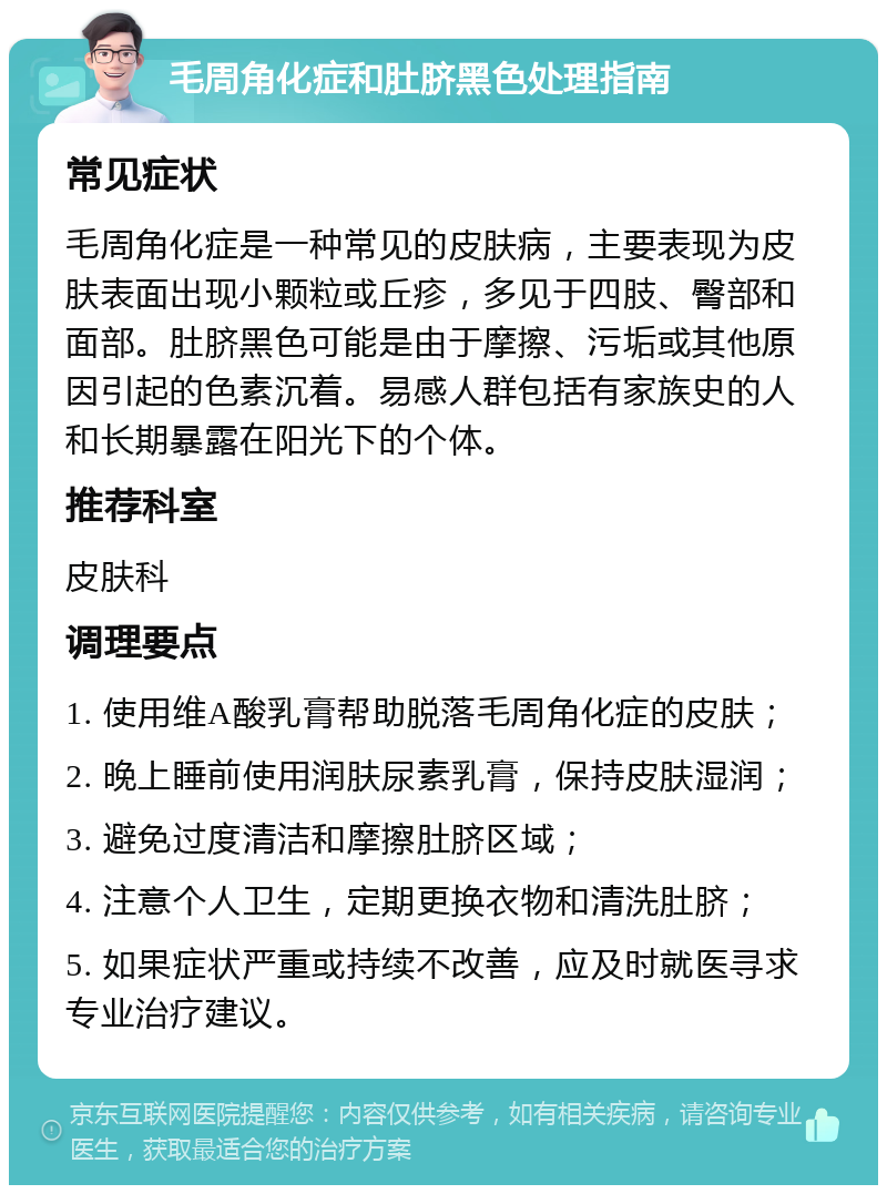 毛周角化症和肚脐黑色处理指南 常见症状 毛周角化症是一种常见的皮肤病，主要表现为皮肤表面出现小颗粒或丘疹，多见于四肢、臀部和面部。肚脐黑色可能是由于摩擦、污垢或其他原因引起的色素沉着。易感人群包括有家族史的人和长期暴露在阳光下的个体。 推荐科室 皮肤科 调理要点 1. 使用维A酸乳膏帮助脱落毛周角化症的皮肤； 2. 晚上睡前使用润肤尿素乳膏，保持皮肤湿润； 3. 避免过度清洁和摩擦肚脐区域； 4. 注意个人卫生，定期更换衣物和清洗肚脐； 5. 如果症状严重或持续不改善，应及时就医寻求专业治疗建议。