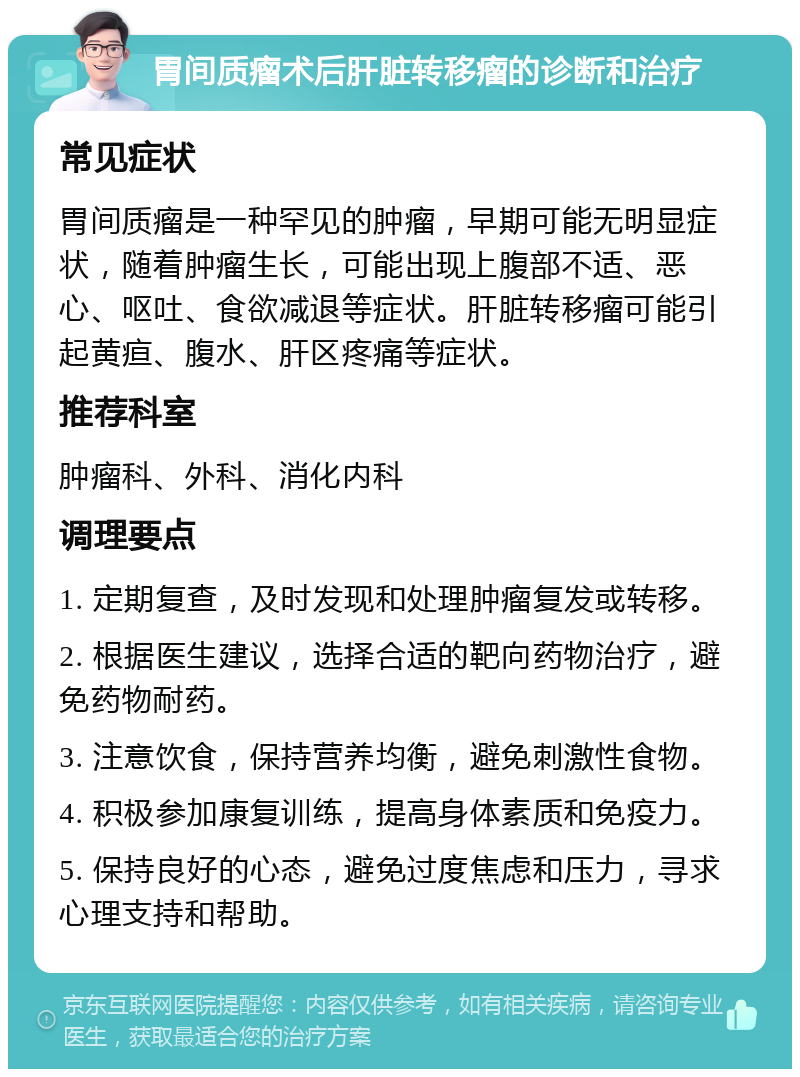 胃间质瘤术后肝脏转移瘤的诊断和治疗 常见症状 胃间质瘤是一种罕见的肿瘤，早期可能无明显症状，随着肿瘤生长，可能出现上腹部不适、恶心、呕吐、食欲减退等症状。肝脏转移瘤可能引起黄疸、腹水、肝区疼痛等症状。 推荐科室 肿瘤科、外科、消化内科 调理要点 1. 定期复查，及时发现和处理肿瘤复发或转移。 2. 根据医生建议，选择合适的靶向药物治疗，避免药物耐药。 3. 注意饮食，保持营养均衡，避免刺激性食物。 4. 积极参加康复训练，提高身体素质和免疫力。 5. 保持良好的心态，避免过度焦虑和压力，寻求心理支持和帮助。