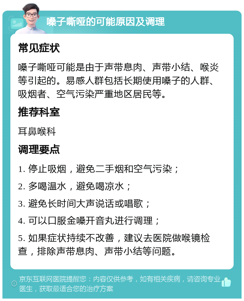 嗓子嘶哑的可能原因及调理 常见症状 嗓子嘶哑可能是由于声带息肉、声带小结、喉炎等引起的。易感人群包括长期使用嗓子的人群、吸烟者、空气污染严重地区居民等。 推荐科室 耳鼻喉科 调理要点 1. 停止吸烟，避免二手烟和空气污染； 2. 多喝温水，避免喝凉水； 3. 避免长时间大声说话或唱歌； 4. 可以口服金嗓开音丸进行调理； 5. 如果症状持续不改善，建议去医院做喉镜检查，排除声带息肉、声带小结等问题。