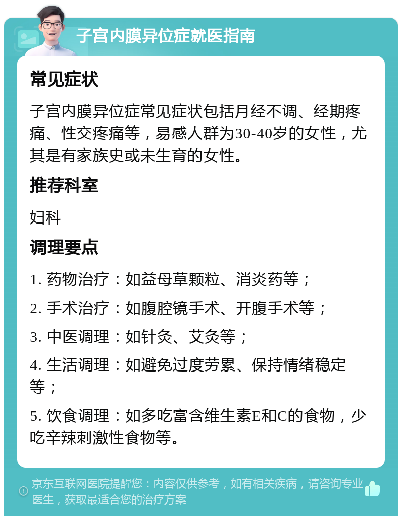 子宫内膜异位症就医指南 常见症状 子宫内膜异位症常见症状包括月经不调、经期疼痛、性交疼痛等，易感人群为30-40岁的女性，尤其是有家族史或未生育的女性。 推荐科室 妇科 调理要点 1. 药物治疗：如益母草颗粒、消炎药等； 2. 手术治疗：如腹腔镜手术、开腹手术等； 3. 中医调理：如针灸、艾灸等； 4. 生活调理：如避免过度劳累、保持情绪稳定等； 5. 饮食调理：如多吃富含维生素E和C的食物，少吃辛辣刺激性食物等。