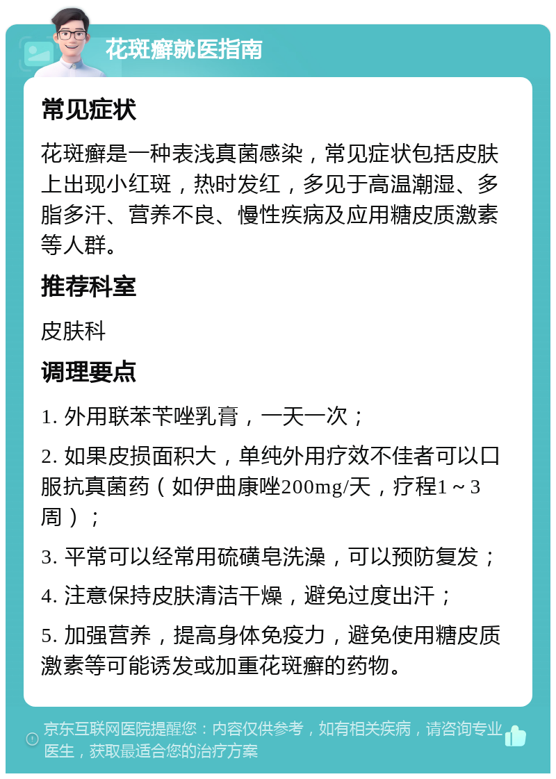 花斑癣就医指南 常见症状 花斑癣是一种表浅真菌感染，常见症状包括皮肤上出现小红斑，热时发红，多见于高温潮湿、多脂多汗、营养不良、慢性疾病及应用糖皮质激素等人群。 推荐科室 皮肤科 调理要点 1. 外用联苯苄唑乳膏，一天一次； 2. 如果皮损面积大，单纯外用疗效不佳者可以口服抗真菌药（如伊曲康唑200mg/天，疗程1～3周）； 3. 平常可以经常用硫磺皂洗澡，可以预防复发； 4. 注意保持皮肤清洁干燥，避免过度出汗； 5. 加强营养，提高身体免疫力，避免使用糖皮质激素等可能诱发或加重花斑癣的药物。