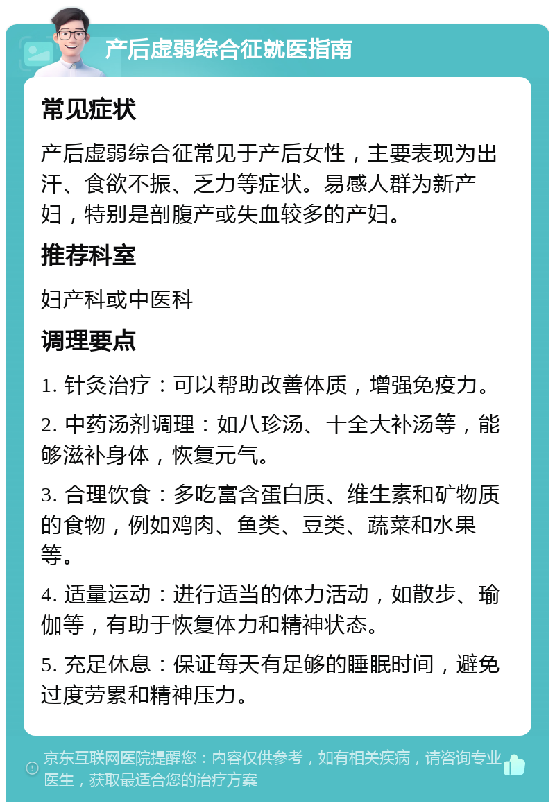 产后虚弱综合征就医指南 常见症状 产后虚弱综合征常见于产后女性，主要表现为出汗、食欲不振、乏力等症状。易感人群为新产妇，特别是剖腹产或失血较多的产妇。 推荐科室 妇产科或中医科 调理要点 1. 针灸治疗：可以帮助改善体质，增强免疫力。 2. 中药汤剂调理：如八珍汤、十全大补汤等，能够滋补身体，恢复元气。 3. 合理饮食：多吃富含蛋白质、维生素和矿物质的食物，例如鸡肉、鱼类、豆类、蔬菜和水果等。 4. 适量运动：进行适当的体力活动，如散步、瑜伽等，有助于恢复体力和精神状态。 5. 充足休息：保证每天有足够的睡眠时间，避免过度劳累和精神压力。