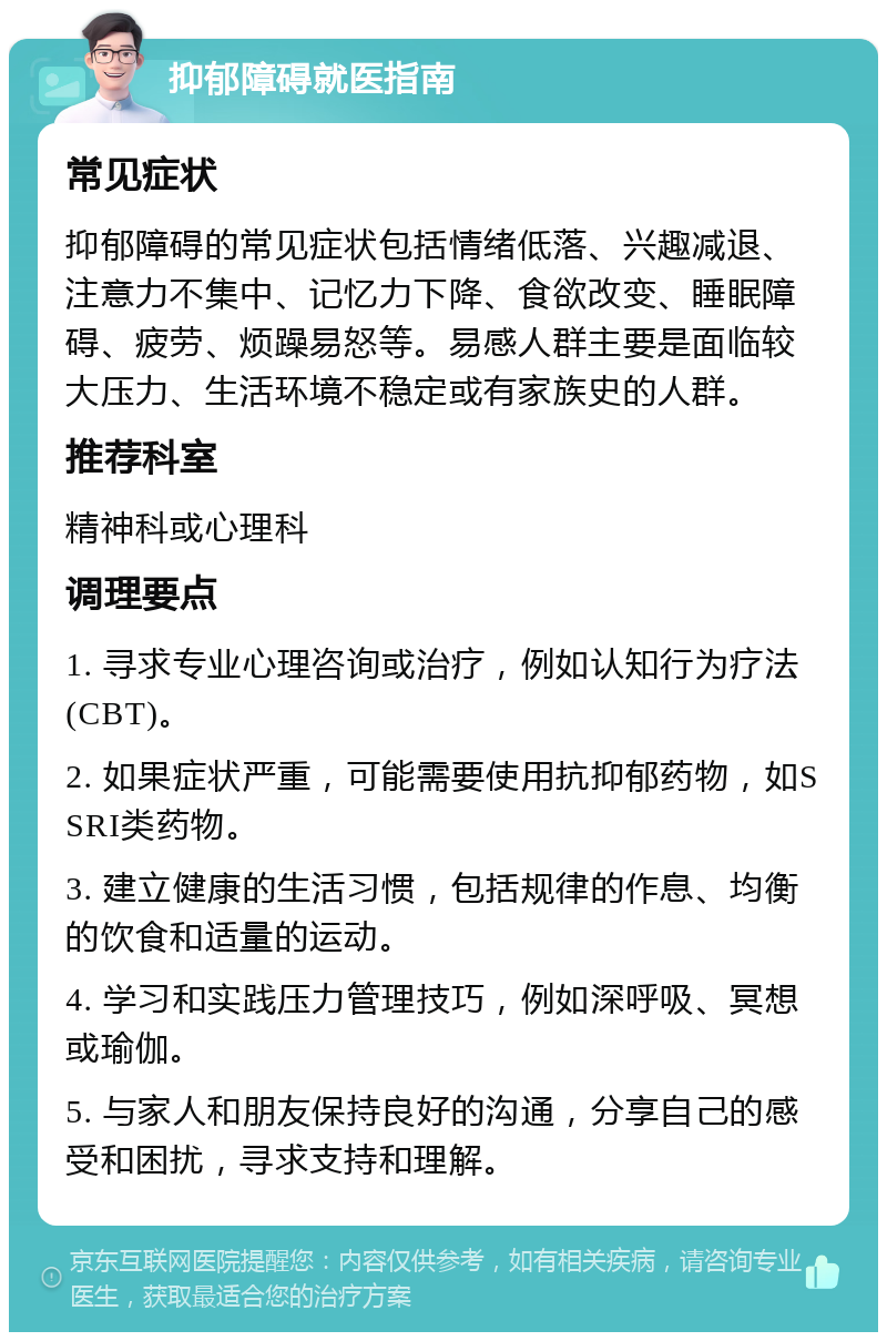 抑郁障碍就医指南 常见症状 抑郁障碍的常见症状包括情绪低落、兴趣减退、注意力不集中、记忆力下降、食欲改变、睡眠障碍、疲劳、烦躁易怒等。易感人群主要是面临较大压力、生活环境不稳定或有家族史的人群。 推荐科室 精神科或心理科 调理要点 1. 寻求专业心理咨询或治疗，例如认知行为疗法(CBT)。 2. 如果症状严重，可能需要使用抗抑郁药物，如SSRI类药物。 3. 建立健康的生活习惯，包括规律的作息、均衡的饮食和适量的运动。 4. 学习和实践压力管理技巧，例如深呼吸、冥想或瑜伽。 5. 与家人和朋友保持良好的沟通，分享自己的感受和困扰，寻求支持和理解。