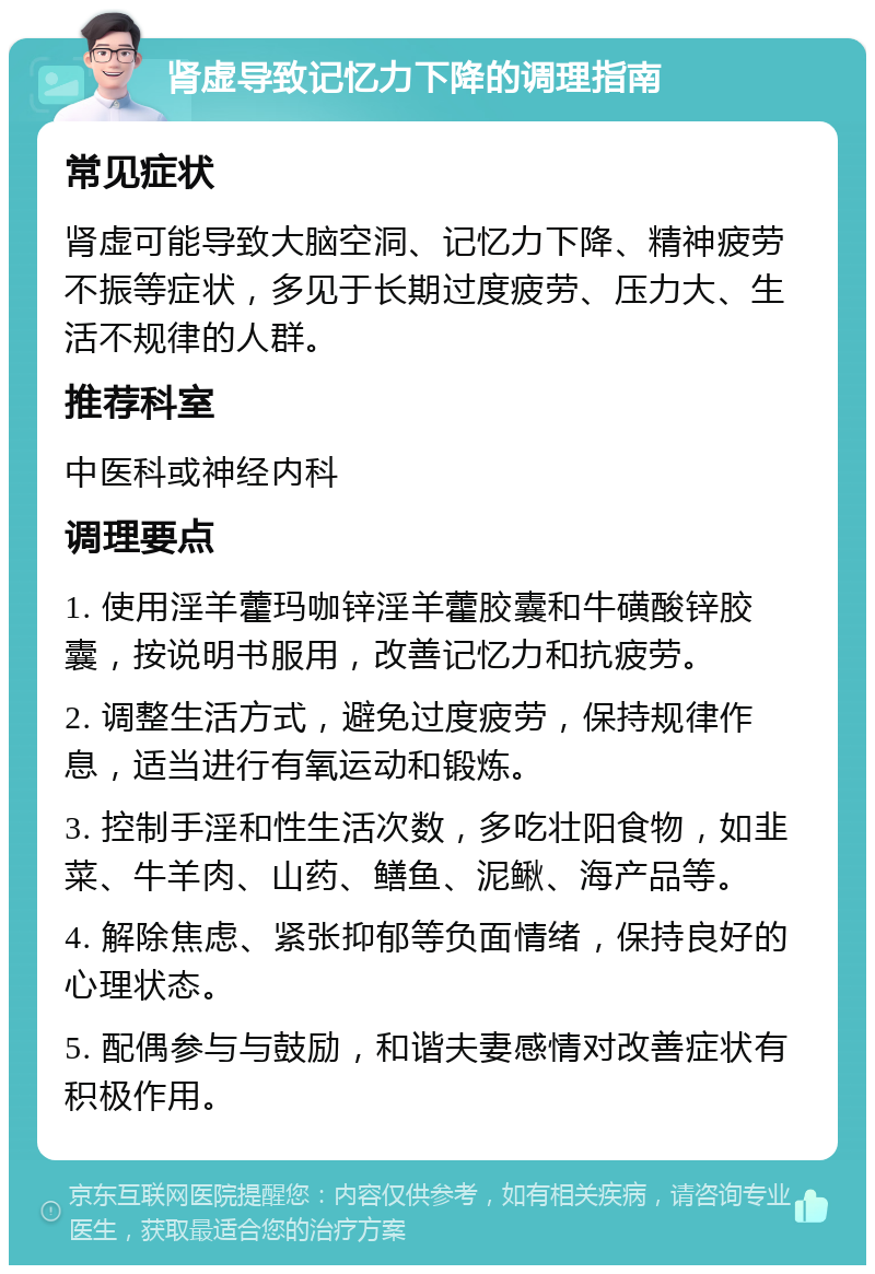 肾虚导致记忆力下降的调理指南 常见症状 肾虚可能导致大脑空洞、记忆力下降、精神疲劳不振等症状，多见于长期过度疲劳、压力大、生活不规律的人群。 推荐科室 中医科或神经内科 调理要点 1. 使用淫羊藿玛咖锌淫羊藿胶囊和牛磺酸锌胶囊，按说明书服用，改善记忆力和抗疲劳。 2. 调整生活方式，避免过度疲劳，保持规律作息，适当进行有氧运动和锻炼。 3. 控制手淫和性生活次数，多吃壮阳食物，如韭菜、牛羊肉、山药、鳝鱼、泥鳅、海产品等。 4. 解除焦虑、紧张抑郁等负面情绪，保持良好的心理状态。 5. 配偶参与与鼓励，和谐夫妻感情对改善症状有积极作用。